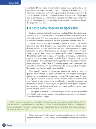 Ensino Médio
sociedade. Dessa forma, é importante analisar esses significados e dar
novos sentidos a eles. De acordo com o Coletivo de Autores (1992), “considera-se a dança uma expressão representativa de diversos aspectos da
vida do homem. Pode ser considerada como linguagem social que permite a transmissão de sentimentos, emoções da afetividade vivida nas
esferas da religiosidade, do trabalho, dos costumes, dos hábitos, da saúde, da guerra, etc.” (p. 82).

z A dança como produtora de significados...
Será que estamos dançando pouco na escola pelo fato de estarmos valorizando pouco a livre expressão e a criatividade no que se refere aos aspectos da dança? Será que ao dançarmos na escola, estamos simplesmente imitando aquelas coreografias “criadas” para determinadas músicas?
Muitas vezes, a exposição do corpo frente ao grupo nos remete
também a uma idéia de reforço da “incompetência” em relação à falta
de coordenação perante os colegas, por não conseguirmos repetir perfeitamente os gestos. Dependendo da situação vivida, pode ser motivo de “gozação” dos colegas na escola, ou fora dela. E reconhecer as
dificuldades, enfrentar o medo, a vergonha, a inibição, o machismo,
e tantas outras questões, não é tarefa fácil para ninguém. Hoje, quem
tem “coragem” para enfrentar esta situação? Pois se determinou socialmente que para “saber” dançar é preciso repetir os modelos pré-estabelecidos e padronizados de movimentos. Na escola, acabamos reproduzindo o que é estabelecido na sociedade.
Uma possível causa de dançarmos pouco na escola se refere à
questão da “liderança” do grupo. Quando um dos colegas domina perfeitamente os movimentos e assume o “status” de organizador do mesmo, aqueles que não dançam bem se sentem inibidos. Entendendo
esse “status” como processo de socialização – identificação com um
determinado grupo. A socialização é o principal canal para a transmissão da cultura e da formação de grupos, como a família, a escola e grupos de amigos. (GIDDENS, 2005, p.42).
Tais aspectos revelam a resistência que acabamos desenvolvendo
em relação a vivenciar a dança como expressão da arte e movimento.
Eco adverte no seu artigo:
(...) a música de consumo é um produto industrial que não mira a nenhuma intenção de arte, e
sim à satisfação das demandas do mercado. Podemos acrescentar que as danças da mídia também não possuem nenhuma intenção de arte, visando apenas às demandas de mercado (ECO, apud,
SBORQUIA e GALLARDO, 2002, p.112).

Existe um aspecto ideológico ao não considerarmos importante a
própria experiência com a dança, a descoberta de outros movimentos

202 Dança

 