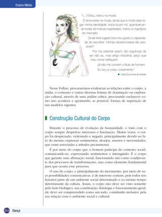 Ensino Médio
“(...) Estou, estou na moda.
É doce estar na moda, ainda que a moda seja negar minha identidade, trocá-la por mil, açambarcando todas as marcas registradas, todos os logotipos
do mercado.
Onde terei jogado fora meu gosto e capacidade de escolher, minhas idiossincrasias tão pessoais?
Por me ostentar assim, tão orgulhoso de
ser não eu, mas artigo industrial, peço que
meu nome retifiquem.
Já não me convém o título de homem.
Eu sou a coisa, coisamente.”
n Carlos Drummond de Andrade

Nesse Folhas, procuraremos evidenciar as relações entre o corpo, a
mídia, o consumo e outras diversas formas de dominação ou exploração cultural, através de uma análise crítica, procurando esclarecer como isso acontece e apontando, se possível, formas de superação de
tais modelos vigentes.

z Construção Cultural do Corpo
Durante o processo de evolução da humanidade, o trato com o
corpo sempre despertou interesses e fascinação. Muitas vezes, o corpo foi desprezado, violentado e negado, principalmente devido ao fato do mesmo expressar sentimentos, desejos, anseios e necessidades,
que eram associadas a atitudes pecaminosas.
É por meio do corpo que o homem participa do contexto social,
comunicando-se, expressando sentimentos e interagindo. É o corpo
que garante uma afirmação social, funcionando não como coadjuvante dos processos de transformações, mas como elemento fundamental
para que ocorra esse processo.
O uso do corpo, e principalmente do movimento, por meio de suas possibilidades comunicativas, é de interesse comum, pois todos nós
fazemos parte de um ambiente social determinado e ao mesmo tempo
determinante da cultura. Assim, o corpo não deve ser visto somente
pelo lado biológico, sua constituição, fisiologia e funcionamento geral,
ele deve ser compreendido como um todo, constituído inclusive pela
sua relação com o ambiente social e cultural.

214 Dança

 