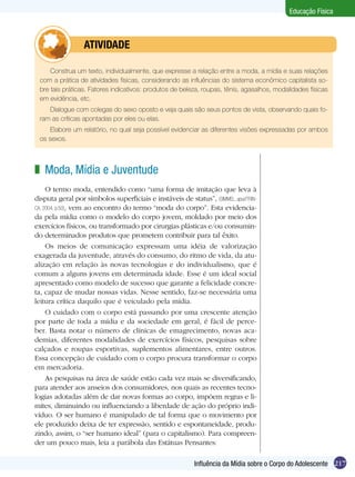 Educação Física

	

ATIVIDADE

Construa um texto, individualmente, que expresse a relação entre a moda, a mídia e suas relações
com a prática de atividades físicas, considerando as influências do sistema econômico capitalista sobre tais práticas. Fatores indicativos: produtos de beleza, roupas, tênis, agasalhos, modalidades físicas
em evidência, etc.
Dialogue com colegas do sexo oposto e veja quais são seus pontos de vista, observando quais foram as críticas apontadas por eles ou elas.
Elabore um relatório, no qual seja possível evidenciar as diferentes visões expressadas por ambos
os sexos.

z Moda, Mídia e Juventude
O termo moda, entendido como “uma forma de imitação que leva à
disputa geral por símbolos superficiais e instáveis de status”, (SIMMEL, apud TRINCA, 2004, p.50), vem ao encontro do termo “moda do corpo”. Esta evidenciada pela mídia como o modelo do corpo jovem, moldado por meio dos
exercícios físicos, ou transformado por cirurgias plásticas e/ou consumindo determinados produtos que prometem contribuir para tal êxito.
Os meios de comunicação expressam uma idéia de valorização
exagerada da juventude, através do consumo, do ritmo de vida, da atualização em relação às novas tecnologias e do individualismo, que é
comum a alguns jovens em determinada idade. Esse é um ideal social
apresentado como modelo de sucesso que garante a felicidade concreta, capaz de mudar nossas vidas. Nesse sentido, faz-se necessária uma
leitura crítica daquilo que é veiculado pela mídia.
O cuidado com o corpo está passando por uma crescente atenção
por parte de toda a mídia e da sociedade em geral, é fácil de perceber. Basta notar o número de clínicas de emagrecimento, novas academias, diferentes modalidades de exercícios físicos, pesquisas sobre
calçados e roupas esportivas, suplementos alimentares, entre outros.
Essa concepção de cuidado com o corpo procura transformar o corpo
em mercadoria.
As pesquisas na área de saúde estão cada vez mais se diversificando,
para atender aos anseios dos consumidores, nos quais as recentes tecnologias adotadas além de dar novas formas ao corpo, impõem regras e limites, diminuindo ou influenciando a liberdade de ação do próprio indivíduo. O ser humano é manipulado de tal forma que o movimento por
ele produzido deixa de ter expressão, sentido e espontaneidade, produzindo, assim, o “ser humano ideal” (para o capitalismo). Para compreender um pouco mais, leia a parábola das Estátuas Pensantes:
Influência da Mídia sobre o Corpo do Adolescente 217

 