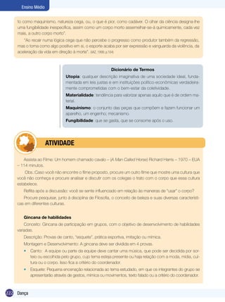 Ensino Médio
to como maquinismo, natureza cega, ou, o que é pior, como cadáver. O olhar da ciência designa-lhe
uma fungibilidade inespecífica, assim como um corpo morto assemelhar-se-á quimicamente, cada vez
mais, a outro corpo morto”.
“Ao recair numa lógica cega que não percebe o progresso como produtor também da regressão,
mas o toma como algo positivo em si, o esporte acaba por ser expressão e vanguarda da violência, da
aceleração da vida em direção à morte”. (VAZ, 1999, p.104)

Dicionário de Termos
Utopia: qualquer descrição imaginativa de uma sociedade ideal, fundamentada em leis justas e em instituições político-econômicas verdadeiramente comprometidas com o bem-estar da coletividade.
Materialidade: tendência para valorizar apenas aquilo que é de ordem material.
Maquinismo: o conjunto das peças que compõem e fazem funcionar um
aparelho, um engenho; mecanismo.
Fungibilidade: que se gasta, que se consome após o uso.

	

ATIVIDADE

Assista ao Filme: Um homem chamado cavalo – (A Man Called Horse) Richard Harris – 1970 – EUA
– 114 minutos.
Obs.:Caso você não encontre o filme proposto, procure um outro filme que mostre uma cultura que
você não conheça e procure analisar e discutir com os colegas o trato com o corpo que essa cultura
estabelece.
Reflita após a discussão: você se sente influenciado em relação às maneiras de “usar” o corpo?
Procure pesquisar, junto à disciplina de Filosofia, o conceito de beleza e suas diversas características em diferentes culturas.
Gincana de habilidades
Conceito: Gincana de participação em grupos, com o objetivo de desenvolvimento de habilidades
variadas.
Descrição: Provas de canto, “esquete”, prática esportiva, imitação ou mímica.
Montagem e Desenvolvimento: A gincana deve ser dividida em 4 provas.
•	 Canto: A equipe ou parte da equipe deve cantar uma música, que pode ser decidida por sorteio ou escolhida pelo grupo, cujo tema esteja presente ou haja relação com a moda, mídia, cultura ou o corpo. Isso fica a critério do coordenador.
•	 Esquete: Pequena encenação relacionada ao tema estudado, em que os integrantes do grupo se
apresentarão através de gestos, mímica ou movimentos, texto falado ou a critério do coordenador.

222 Dança

 