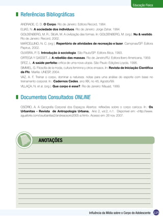 Educação Física

z Referências Bibliográficas
ANDRADE, C. D. O Corpo. Rio de Janeiro: Editora Record, 1984.
ELIAS, N. A sociedade dos indivíduos. Rio de Janeiro: Jorge Zahar, 1994.
GOLDENBERG, M. R.; SILVA, M. A civilização das formas. In: GOLDENBERG, M. (org.). Nu & vestido.
Rio de Janeiro: Record, 2002.
MARCELLINO, N. C. (org ). Repertório de atividades de recreação e lazer. Campinas/SP: Editora
Papirus, 2002.
OLIVEIRA, P. S. Introdução à sociologia. São Paulo/SP: Editora Ática, 1993.
ORTEGA Y GASSET, J. A rebelião das massas. Rio de Janeiro/RJ: Editora Ibero Americana, 1959.
SFEZ, L. A saúde perfeita: crítica de uma nova utopia. São Paulo: Edições Loyola, 1996.
SIMMEL, G. Filosofia de la moda, cultura feminina y otros ensaios. In: Revista de Iniciação Cientifica
da Ffc. Marília: UNESP, 2004.
VAZ, A. F. Treinar o corpo, dominar a natureza: notas para uma análise do esporte com base no
treinamento corporal. In.: Cadernos Cedes, ano XIX, no 48, Agosto/99.
VILLAÇA, N. et al. (org.). Que corpo é esse?. Rio de Janeiro: Mauad, 1999.

z Documentos Consultados online
OSÓRIO, A. A Geografia Corporal dos Espaços Abertos: reflexões sobre o corpo carioca. In.: Os
Urbanitas - Revista de Antropologia Urbana. Ano 2, vol.2, n.1. Disponível em: <http://www.
aguaforte.com/osurbanitas2/andreaosorio2005-a.html>. Acesso em: 26 nov. 2007.

	

ANOTAÇÕES

Influência da Mídia sobre o Corpo do Adolescente 225

 