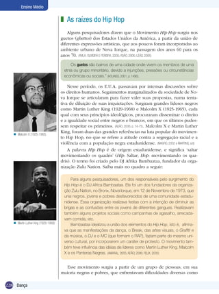 Ensino Médio

z As raízes do Hip Hop
Alguns pesquisadores dizem que o Movimento Hip Hop surgiu nos
guetos (ghettos) dos Estados Unidos da América, a partir da união de
diferentes expressões artísticas, que aos poucos foram incorporadas ao
ambiente urbano de Nova Iorque, na passagem dos anos 60 para os
anos 70. (Avila, oliveira e pereira, 2005; Adão, 2006; Leão, 2006)
Os guetos são bairros de uma cidade onde vivem os membros de uma
etnia ou grupo minoritário, devido a injunções, pressões ou circunstâncias
econômicas ou sociais.” (HOUAISS, 2001, p. 1496).

n Malcolm X (1925-1965)

n Martin Luther King (1929-1968)

Nesse período, os E.U.A. passavam por intensas discussões sobre
os direitos humanos. Seguimentos marginalizados da sociedade de Nova Iorque se articularam para fazer valer suas propostas, numa tentativa de diluição de suas inquietações. Surgiram grandes líderes negros
como Martin Luther King (1929-1968) e Malcolm X (1925-1965), cada
qual com seus princípios ideológicos, procuraram disseminar o direito
e a igualdade social entre negros e brancos, em que os últimos pudessem respeitar os primeiros. (ADÃO, 2006, p. 74-75). Malcolm X e Martin Luther
King, foram duas das grandes referências na luta popular do movimento Hip Hop, no que se refere a atitude contra a segregação racial e a
violência com a população negra estadunidense. (MAGRO, 2002 e MARTINS, s/d)
A palavra Hip Hop é de origem estadunidense, e significa ‘saltar
movimentando os quadris’ (Hip: Saltar; Hop: movimentando os quadris). O termo foi criado pelo DJ Afrika Bambaataa, fundador da organização Zulu Nation. Saiba mais no quadro a seguir:
Para alguns pesquisadores, um dos responsáveis pelo surgimento do
Hip Hop é o DJ Africa Bambaataa. Ele foi um dos fundadores da organização Zulu Nation, no Bronx, Nova Iorque, em 12 de Novembro de 1973, que
unia negros, jovens e pobres desfavorecidos de uma comunidade estadunidense. Essa organização realizava festas com a intenção de diminuir as
brigas e as confusões entre os jovens de diferentes gangues. Realizavam
também alguns projetos sociais como campanhas de agasalho, arrecadavam comida, etc.
Bambaataa idealizou a união dos elementos do Hip Hop, isto é, afirmava que as manifestações da dança, o Break, das artes visuais, o Graffiti e
da música, o DJ e o MC (que formam o RAP), faziam parte do mesmo universo cultural, por incorporarem um caráter de protesto. O movimento também teve influência das idéias de líderes como Martin Luther King, Malcolm
X e os Panteras Negras. (AMARAL, 2005; ADÃO, 2006; FELIX, 2005)

Esse movimento surgiu a partir de um grupo de pessoas, em sua
maioria negras e pobres, que enfrentavam dificuldades diversas como
228 Dança

 