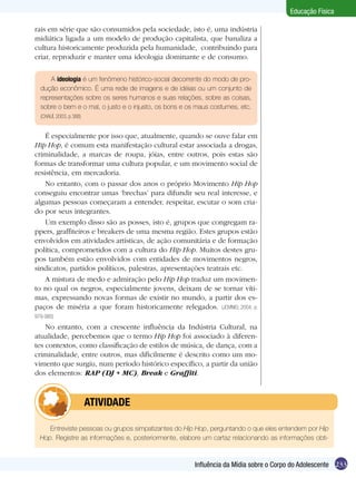 Educação Física
rais em série que são consumidos pela sociedade, isto é, uma indústria
midiática ligada a um modelo de produção capitalista, que banaliza a
cultura historicamente produzida pela humanidade, contribuindo para
criar, reproduzir e manter uma ideologia dominante e de consumo.
A ideologia é um fenômeno histórico-social decorrente do modo de produção econômico. É uma rede de imagens e de idéias ou um conjunto de
representações sobre os seres humanos e suas relações, sobre as coisas,
sobre o bem e o mal, o justo e o injusto, os bons e os maus costumes, etc.
(CHAUÍ, 2003, p 388)

É especialmente por isso que, atualmente, quando se ouve falar em
Hip Hop, é comum esta manifestação cultural estar associada a drogas,
criminalidade, a marcas de roupa, jóias, entre outros, pois estas são
formas de transformar uma cultura popular, e um movimento social de
resistência, em mercadoria.
No entanto, com o passar dos anos o próprio Movimento Hip Hop
conseguiu encontrar umas ‘brechas’ para difundir seu real interesse, e
algumas pessoas começaram a entender, respeitar, escutar o som criado por seus integrantes.
Um exemplo disso são as posses, isto é, grupos que congregam rappers, graffiteiros e breakers de uma mesma região. Estes grupos estão
envolvidos em atividades artísticas, de ação comunitária e de formação
política, comprometidos com a cultura do Hip Hop. Muitos destes grupos também estão envolvidos com entidades de movimentos negros,
sindicatos, partidos políticos, palestras, apresentações teatrais etc.
A mistura de medo e admiração pelo Hip Hop traduz um movimento no qual os negros, especialmente jovens, deixam de se tornar vítimas, expressando novas formas de existir no mundo, a partir dos espaços de miséria a que foram historicamente relegados. (JOVINIO, 2004, p.
979-980)

No entanto, com a crescente influência da Indústria Cultural, na
atualidade, percebemos que o termo Hip Hop foi associado à diferentes contextos, como classificação de estilos de música, de dança, com a
criminalidade, entre outros, mas dificilmente é descrito como um movimento que surgiu, num período histórico específico, a partir da união
dos elementos: RAP (DJ + MC), Break e Graffiti.

	

ATIVIDADE

Entreviste pessoas ou grupos simpatizantes do Hip Hop, perguntando o que eles entendem por Hip
Hop. Registre as informações e, posteriormente, elabore um cartaz relacionando as informações obti-

Influência da Mídia sobre o Corpo do Adolescente 233

 