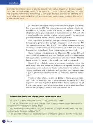 Ensino Médio
das na(s) entrevista(s) com o que foi até então discutido neste capítulo. Organize um debate em sua turma, a partir das seguintes orientações: Separe a turma em 2 grupos. O primeiro grupo defenderá o Hip
Hop enquanto um movimento de resistência. O outro grupo defenderá a idéia de que o Hip Hop deve
seguir a lógica de consumo. No final você deverá sistematizar as informações e repassar à turma o resultado das discussões.

Já vimos que em alguns espaços existem ainda grupos que defendem o movimento Hip Hop como expressão da cultura popular, desenvolvendo ações para resistir aos apelos da Indústria Cultural. Os
integrantes desse grupo repudiam a mercantilização do Hip Hop, isto
é, transformá-lo num simples produto para ser vendido por empresas
que comercializam roupas, músicas e organizam shows.
Uma das formas de resistir a esse processo se expressa na criação
de linguagens próprias. Por exemplo: integrantes do Movimento Hip
Hop inventaram o termo “Hip Roupa”, para definir as pessoas que tem
o hábito de utilizar roupas de marcas associadas ao Hip Hop, mas que
desconhecem o significado deste enquanto movimento social.
Outra forma de resistência está na difusão do Movimento Hip Hop
através das Rádios Comunitárias, que divulgam músicas e ações sociais
realizadas junto a comunidade, mostrando uma visão muito diferente
da que vem sendo trazida pelos grandes meios de comunicação.
Diante dessa realidade, muitos grupos comprometidos com a luta
social se recusam a se inserir em determinados espaços da mídia, por
acreditar que estes acabam por limitar e até distorcer os sentidos efetivos dos movimentos de resistência. Será que seria uma das razões pela qual o grupo musical Racionais MC se recusam a aparecer na televisão?
Confira o artigo abaixo, escrito em 2004 por Eliana Antonia, intitulado “Folha de São Paulo joga o leitor contra os Racionais MC’s”. Em
resposta a uma reportagem da Folha de São Paulo, publicada em 28
de março do mesmo ano, a autora questiona a intenção do jornal em
descaracterizar o grupo musical de RAP Racionais MC’s.

Folha de São Paulo joga o leitor contra os Racionais MC´s
Racionais MC´s, enfim, se rendem à TV Globo”, diz o título da reportagem.
O intuito da Folha através deste título é tratar como mercenários os integrantes dos Racionais MC´s,
um dos mais respeitados grupos de Rap do país.
Esta desqualificação será defendida pelo jornal que inicia a reportagem de forma irônica com a seguinte pergunta: “Racionais na Globo? Sim.”
Para quem não conhece muito do assunto sejamos sintéticos na explicação da forma como a gran-

234 Dança

 
