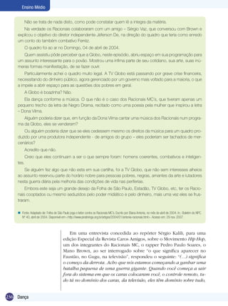 Ensino Médio
Não se trata de nada disto, como pode constatar quem lê a integra da matéria.
Na verdade os Racionais colaboraram com um amigo – Sérgio Vaz, que conversou com Brown e
explicou o objetivo do diretor independente Jéferson De, na direção do quadro que teria como enredo
um conto do também combativo Ferréz.
O quadro foi ao ar no Domingo, 04 de abril de 2004.
Quem assistiu pôde perceber que a Globo, neste episódio, abriu espaço em sua programação para
um assunto interessante para o povão. Mostrou uma ínfima parte de seu cotidiano, sua arte, suas inúmeras formas manifestação, de se fazer ouvir.
Particularmente achei o quadro muito legal. A TV Globo está passando por grave crise financeira,
necessitando do dinheiro público, agora gerenciado por um governo mais voltado para a maioria, o que
a impele a abrir espaço para as questões dos pobres em geral.
A Globo é boazinha? Não.
Ela dança conforme a música. O que não é o caso dos Racionais MC´s, que tiveram apenas um
pequeno trecho da letra de Negro Drama, recitado como uma poesia pela mulher que inspirou a letra
– Dona Vilma.
Alguém poderia dizer que, em função da Dona Vilma cantar uma música dos Racionais num programa da Globo, eles se venderam?
Ou alguém poderia dizer que se eles cedessem mesmo os direitos da música para um quadro produzido por uma produtora independente - de amigos do grupo – eles poderiam ser tachados de mercenários?
Acredito que não.
Creio que eles continuam a ser o que sempre foram: homens coerentes, combativos e inteligentes.
Se alguém fez algo que não esta em sua cartilha, foi a TV Globo, que não sem interesses alheios
ao assunto reservou parte do horário nobre para pessoas pobres, negras, amantes da arte e lutadores
nesta guerra diária pela melhoria das condições de vida nas periferias.
Embora este seja um grande desejo da Folha de São Paulo, Estadão, TV Globo, etc, ter os Racionais cooptados ou mesmo seduzidos pelo poder midiático e pelo dinheiro, mais uma vez eles se frustraram.
n Fonte: Adaptado de: Folha de São Paulo joga o leitor contra os Racionais MC´s. Escrito por Eliana Antonia, no mês de abril de 2004. In.: Boletim do NPC.
Nº 40, abril de 2004. Disponível em:<http://www.piratininga.org.br/artigos/2004/01/antonia-racionais.html>. Acesso em: 29 nov. 2007.

Em uma entrevista concedida ao repórter Sérgio Kalili, para uma
edição Especial da Revista Caros Amigos, sobre o Movimento Hip Hop,
um dos integrantes do Racionais MC, o rapper Pedro Paulo Soares, o
Mano Brown, ao ser interrogado sobre “o que significa aparecer no
Faustão, no Gugu, na televisão”, respondeu o seguinte: “(...) significa
o começo da derrota. Acho que nós estamos começando a ganhar uma
batalha pequena de uma guerra gigante. Quando você começa a sair
fora do sistema em que os caras colocaram você, o controle remoto, tudo tá no domínio dos caras, da televisão, eles têm domínio sobre tudo,
236 Dança

 
