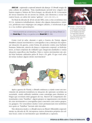 Educação Física
BREAK - expressão corporal através da dança: O Break surgiu de
uma cultura de periferia. “Esta manifestação juvenil teve origem nos
bairros negros e latinos de Nova Iorque, na década de 60. A invenção
de novas maneiras de ser jovem na cidade, não demorou a ecoar em
outros locais, ao sabor de outras “galeras”. (ALVES e DIAS, 2004, p. 02)
No final da década de 20 do século XIX, com a crise econômica nos
E.U.A., inúmeros trabalhadores, dentre eles alguns dançarinos e músicos, perderam seus empregos em antigos cabarés, e resolveram ir para a rua realizar apresentações.
Historicamente se convencionou chamar o garoto que dança Break como Break Boy (B. Boy), e a garota como Break Girl (B. Girl).

Como você já sabe, durante e após a Guerra do Vietnã, alguns
breakers criaram movimentos e coreografias com a intenção de expressar situações da guerra, como forma de protesto contra essa barbárie
humana. Imitavam, através da dança e expressão corporal, os helicópteros, as lutas corporais de soldados que chegavam mutilados e outras
situações específicas das batalhas. Estes e outros movimentos são ainda hoje bastante utilizados pelos B. boys e B. girls. O que você acha
de tentar realizar alguns destes movimentos?

n Ilustração 7: Dançarino do grupo
de break do Hip Hop Nation dança em Filadélfia (Jennifer Midberry/ © Philadelphia Daily News/
The Image Works) Disponível
em: <http://usinfo.state.gov/journals/itsv/0403/ijsp/music3.htm>.
Acesso em: 27 out. 2007.

Após a guerra do Vietnã, o Break continuou a existir como um movimento de protesto/resistência às situações de opressão ocorridas na
sociedade, sendo utilizado também como estratégia para diminuir as
brigas que ocorriam entre gangues de rua. Através de competições denominadas como “batalhas”, alguns grupos se organizaram com intuito
de criar movimentos e coreografias para concorrer com outros grupos,
ou gangues. Os vencedores muitas vezes permaneciam nos territórios
nos quais as “batalhas” haviam sido travadas.
Não demorou muito e o Break estava no Brasil. Difundido especialmente na década de 90, incorporou outros elementos próprios da cultura local, como os movimentos que identificam a capoeira.
Influência da Mídia sobre o Corpo do Adolescente 241

 