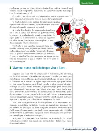 Educação Física
cipalmente no que se refere à importância desta prática corporal, no
cenário social e esportivo, bem como no desenvolvimento dos negócios de maneira em geral.
O cenário esportivo e dos negócios andam juntos, constituem o cenário nacional? Acompanhe-nos em mais esta “espiadinha”!
O futebol, tanto como prática de lazer quanto prática
esportiva de alto rendimento, tem sofrido um processo
de mercadorização em nossa sociedade.
A venda dos direitos de imagem dos jogadores
ou o uso e venda das marcas de patrocinadores,
bem como a venda dos direitos de transmissões de
jogos pela TV e, até mesmo, a venda de jogadores
em altas transações formam um complexo e rendoso mercado (AZEVEDO e REBELO, 2001).
Você sabe o que significa mercado? Deve ter
ouvido, em telejornais, expressões como: “o mercado está nervoso”, ou ainda, “o mercado de ações
caiu”. A palavra mercadoria é derivada de mercado.
O que ela significa? Se, vivemos numa sociedade produtora de mercadoria, o que o futebol tem a ver com essas terminologias?

z Vivemos numa sociedade que visa o lucro
Digamos que você está em um passeio e, porventura, lhe dá fome,
você vai até sua mala e percebe que esqueceu o lanche que havia preparado para comer. Mas não pode esperar até chegar em casa, pois está faminto e sai à procura de algum lugar que tenha algo para satisfazer sua fome. Chegando neste local, escolhe o alimento que deseja e
se dirige ao caixa. Neste momento, é preciso pagar pela mercadoria
que irá consumir. Mesmo que você não tenha esquecido o lanche que
havia preparado, a procedência do mesmo pode ser da vendinha perto
de sua casa e, portanto, também foi comprado. Ainda em nosso exercício de imaginação, agora você quer comprar uma bola, um rádio, ou
algo que o agrade, que o distraia em momentos de lazer.
Pois bem, aqui gostaríamos de dialogar com você sobre nossa sociedade, a sociedade capitalista, e como as mercadorias assumem papel central na produção de toda a riqueza existente. No futebol não
é diferente. Como esporte espetáculo, suas mercadorias são vendidas
aos torcedores e, entre elas, o jogador é uma mercadoria que pode estar à venda por um determinado preço. 	
A riqueza de nossa sociedade baseia-se na acumulação de capital
e dos lucros obtidos pela venda das mercadorias – feitas pelas mãos
dos trabalhadores.
O futebol para além das quatro linhas

25

 