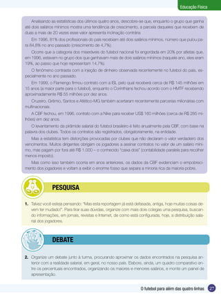 Educação Física
Analisando as estatísticas dos últimos quatro anos, descobre-se que, enquanto o grupo que ganha
até dois salários mínimos mostra uma tendência de crescimento, a parcela daqueles que recebem de
duas a mais de 20 vezes esse valor apresenta inclinação contrária
Em 1996, 81% dos profissionais do país recebiam até dois salários mínimos, número que pulou para 84,8% no ano passado (crescimento de 4,7%).
Ocorre que a categoria dos miseráveis do futebol nacional foi engordada em 20% por atletas que,
em 1996, estavam no grupo dos que ganhavam mais de dois salários mínimos (naquele ano, eles eram
19%, ao passo que hoje representam 14,7%).
O fenômeno contrasta com a injeção de dinheiro observada recentemente no futebol do país, especialmente no ano passado.
Em 1999, o Flamengo firmou contrato com a ISL pelo qual receberá cerca de R$ 145 milhões em
15 anos (a maior parte para o futebol), enquanto o Corinthians fechou acordo com o HMTF recebendo
aproximadamente R$ 55 milhões por dez anos.
Cruzeiro, Grêmio, Santos e Atlético-MG também acertaram recentemente parcerias milionárias com
multinacionais.
A CBF fechou, em 1996, contrato com a Nike para receber US$ 160 milhões (cerca de R$ 285 milhões) em dez anos.
O levantamento da pirâmide salarial do futebol brasileiro é feito anualmente pela CBF, com base na
palavra dos clubes. Todos os contratos são registrados, obrigatoriamente, na entidade.
Mas a estatística tem distorções provocadas por clubes que não declaram o valor verdadeiro dos
vencimentos. Muitos dirigentes obrigam os jogadores a assinar contratos no valor de um salário mínimo, mas pagam por fora até R$ 1.000 – o conhecido “caixa dois” (contabilidade paralela para recolher
menos imposto).
Mas como isso também ocorria em anos anteriores, os dados da CBF evidenciam o empobrecimento dos jogadores e voltam a exibir o enorme fosso que separa a minoria rica da maioria pobre.

	

PESQUISA

1.	 Talvez você esteja pensando: “Mas esta reportagem já está defasada, antiga, hoje muitas coisas devem ter mudado!”. Para tirar suas dúvidas, organize com mais dois colegas uma pesquisa, buscando informações, em jornais, revistas e Internet, de como está configurada, hoje, a distribuição salarial dos jogadores.

	

debate

2.	 Organize um debate junto à turma, procurando aproximar os dados encontrados na pesquisa anterior com a realidade salarial, em geral, no nosso país. Elabore, ainda, um quadro comparativo entre os percentuais encontrados, organizando os maiores e menores salários, e monte um painel de
apresentação.

O futebol para além das quatro linhas

27

 