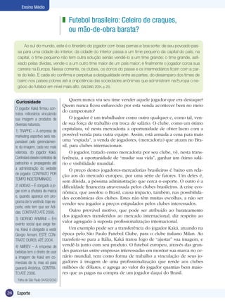 Ensino Médio

z Futebol brasileiro: Celeiro de craques,
ou mão-de-obra barata?
Ao sul do mundo, este é o itinerário do jogador com boas pernas e boa sorte: de seu povoado passa para uma cidade do interior; da cidade do interior passa a um time pequeno da capital do país; na
capital, o time pequeno não tem outra solução senão vendê-lo a um time grande; o time grande, asfixiado pelas dívidas, vende-o a um outro time maior de um país maior; e finalmente o jogador coroa sua
carreira na Europa. Nessa corrente, os clubes, os donos do passe e os intermediários ficam com a parte do leão. E cada elo confirma e perpetua a desigualdade entre as partes, do desamparo dos times de
bairro nos países pobres até a onipotência das sociedades anônimas que administram na Europa o negócio do futebol em nível mais alto. (GALEANO, 2004, p. 20).
Curiosidade
O jogador Kaká firmou contratos milionários vinculando
sua imagem a produtos de
diversas natureza.
1) TRAFFIC – A empresa de
marketing esportivo será responsável pelo gerenciamento da imagem, cada vez mais
valorosa, do jogador Kaká.
Controlará desde contratos de
patrocínio e propaganda até
a administração do website
do jogador. CONTRATO POR
TEMPO INDETERMINADO.
2) ADIDAS – É obrigado a jogar com a chuteira da marca
e, quando aparece em programa de tv vestindo traje esporte, este tem que ser Adidas. CONTRATO ATÉ 2006.
3) GIORGIO ARMANI – Em
evento social que exige terno, Kaká é obrigado a vestir
Giorgio Armani. ESTE CONTRATO DUROU ATÉ 2004.
4) AMBEV – A empresa de
bebidas tem o direito de usar
a imagem de Kaká em comerciais de tv, mas só para
guaraná Antártica. CONTRATO ATÉ 2006.
Folha de São Paulo 04/02/2003

28

Esporte

Quem nunca viu seu time vender aquele jogador que era destaque?
Quem nunca ficou enfurecido por esta venda acontecer bem no meio
do campeonato?
O jogador é um trabalhador como outro qualquer e, como tal, vende sua força de trabalho em troca de salário. O clube, como um ótimo
capitalista, vê nesta mercadoria a oportunidade de obter lucro com a
possível venda para outra equipe. Assim, está armada a cena para mais
uma “espiada”, a venda de jogadores, (mercadoria) que atuam no Brasil, para clubes internacionais.
O jogador, tratado como mercadoria por seu clube, vê, nesta transferência, a oportunidade de “mudar sua vida”, ganhar um ótimo salário e visibilidade mundial.
O preço destes jogadores-mercadorias brasileiros é baixo em relação aos do mercado europeu, por uma série de fatores. Um deles é,
sem dúvida, a péssima administração que cerca o esporte. O outro é a
dificuldade financeira atravessada pelos clubes brasileiros. A crise econômica, que assolou o Brasil, causa impacto, também, nas possibilidades econômicas dos clubes. Estes não têm muitas escolhas, a não ser
vender seu jogador a preços estipulados pelos clubes interessados.
Outro provável motivo, que pode ser atribuído ao barateamento
dos jogadores transferidos ao mercado internacional, diz respeito ao
valor agregado à suposta profissionalização internacional.
Um exemplo pode ser a transferência do jogador Kaká, atuando na
época pelo São Paulo Futebol Clube, para o clube italiano Milan. Ao
transferir-se para a Itália, Kaká tratou logo de “ajustar” sua imagem, e
vendê-la junto com seu produto. O futebol europeu, através das grandes parcerias entre empresas interessadas em mostrar sua marca no cenário mundial, tem como forma de trabalho a vinculação de seus jogadores à imagem de uma profissionalização que rende aos clubes
milhões de dólares, e agrega ao valor do jogador quantias bem maiores que as pagas na compra de um jogador daqui do Brasil.

 