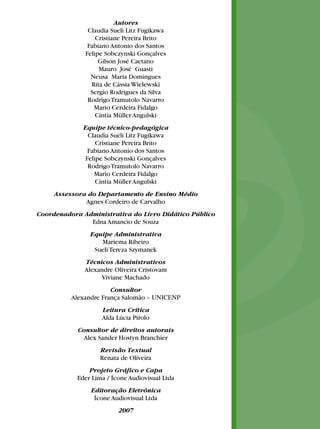 Autores
Claudia Sueli Litz Fugikawa
Cristiane Pereira Brito
Fabiano Antonio dos Santos
Felipe Sobczynski Gonçalves
Gilson José Caetano
Mauro José Guasti
Neusa Maria Domingues
Rita de Cássia Wielewski
Sergio Rodrigues da Silva
Rodrigo Tramutolo Navarro
Mario Cerdeira Fidalgo
Cíntia Müller Angulski
Equipe técnico-pedagógica
Claudia Sueli Litz Fugikawa
Cristiane Pereira Brito
Fabiano Antonio dos Santos
Felipe Sobczynski Gonçalves
Rodrigo Tramutolo Navarro
Mario Cerdeira Fidalgo
Cíntia Müller Angulski
Assessora do Departamento de Ensino Médio
Agnes Cordeiro de Carvalho
Coordenadora Administrativa do Livro Didático Público
Edna Amancio de Souza
Equipe Administrativa
Mariema Ribeiro
Sueli Tereza Szymanek
Técnicos Administrativos
Alexandre Oliveira Cristovam
Viviane Machado
Consultor
Alexandre França Salomão – UNICENP
Leitura Crítica
Alda Lúcia Pirolo
Consultor de direitos autorais
Alex Sander Hostyn Branchier
Revisão Textual
Renata de Oliveira
Projeto Gráfico e Capa
Eder Lima / Ícone Audiovisual Ltda
Editoração Eletrônica
Ícone Audiovisual Ltda
2007

 