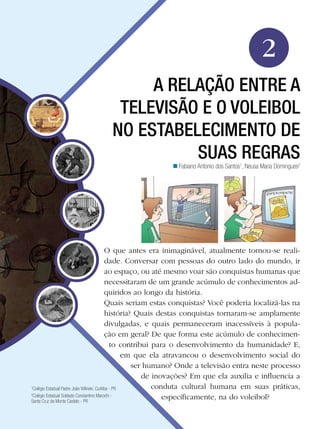Educação Física

2
A RELAÇÃO ENTRE A
TELEVISÃO E O VOLEIBOL
NO ESTABELECIMENTO DE
SUAS REGRAS
n Fabiano Antonio dos Santos1, Neusa Maria Domingues2

O que antes era inimaginável, atualmente tornou-se realidade. Conversar com pessoas do outro lado do mundo, ir
ao espaço, ou até mesmo voar são conquistas humanas que
necessitaram de um grande acúmulo de conhecimentos adquiridos ao longo da história.
Quais seriam estas conquistas? Você poderia localizá-las na
história? Quais destas conquistas tornaram-se amplamente
divulgadas, e quais permaneceram inacessíveis à população em geral? De que forma este acúmulo de conhecimento contribui para o desenvolvimento da humanidade? E,
em que ela atravancou o desenvolvimento social do
ser humano? Onde a televisão entra neste processo
de inovações? Em que ela auxilia e influencia a
conduta cultural humana em suas práticas,
Colégio Estadual Padre João Wilinski. Curitiba - PR
Colégio Estadual Soldado Constantino Marochi especificamente, na do voleibol?
Santa Cruz de Monte Castelo - PR
1
2

A relação entre a televisão e o voleibol no estabelecimento de suas regras

33

 