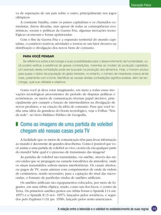 Educação Física
va de superação de um país sobre o outro, principalmente nos jogos
olímpicos.
A constante batalha, entre os países capitalistas e os chamados comunistas, durou décadas, mas apesar de todas as conseqüências econômicas, sociais e políticas da Guerra Fria, algumas inovações tecnológicas ocorreram e foram aprimoradas.
Com o fim da Guerra Fria e a expansão territorial do mundo capitalista, o comércio reativou atividades e tornou-se um fator decisivo na
distribuição e divulgação dos novos bens de consumo.
PARA VOCÊ PENSAR
Se refletirmos sobre a tecnologia e suas possibilidades para o desenvolvimento da humanidade, você poderá verificar a existência de graves contradições, inerentes ao modelo de produção capitalista.
Um exemplo desta contradição pode ser buscado na produção dos alimentos. Hoje, o homem produz
para quase o dobro da população do globo terrestre, no entanto, o número de miseráveis cresce ainda
mais, justamente com a fome. Identificar as causas destas contradições significa analisar, além da tecnologia, qual sua utilidade e objetivos.

Como você já deve estar imaginando, em meio a todas essas inovações tecnológicas provenientes do período de disputas políticas e
econômicas, os meios de comunicação tiveram papel decisivo, principalmente por cumprir a função de intermediários na divulgação de
novos produtos, e na criação da idéia de consumo. Para que você tenha uma idéia da grandeza do boom tecnológico, veja o Folhas “Nós
da rede”, no Livro Didático Público de Geografia.

z Como as imagens de uma partida de voleibol
chegam até nossas casas pela TV
A facilidade que os meios de comunicação têm para levar informação
ao mundo é decorrente de grandes descobertas. Como é possível que você assista a uma partida de voleibol ao vivo, ocorra ela em qualquer parte
do mundo? Sabe qual é o processo de transmissão das imagens?
As partidas de voleibol são transmitidas, via satélite, através das micro-ondas que se propagam na camada ionosférica da atmosfera, onde
os sinais transmitidos sofrem menos interferências. Os canais abertos,
ou pagos de TV, usam antenas com comprimentos de onda da ordem
de centímetros, sendo necessário, para a captação do sinal das microondas, o formato de parábolas vindas de satélites artificiais.
Os satélites artificiais são equipamentos colocados, por meio de foguetes, em uma órbita elíptica, tendo, como um dos focos, o centro da
Terra. Os primeiros satélites postos em órbita foram o Sputnik I (4 out.
1957) e o Sputnik II (3 nov. 1957), lançados pelos soviéticos, e seguidos pelo Explorer I (31 jan. 1958), lançado pelos norte-americanos.
A relação entre a televisão e o voleibol no estabelecimento de suas regras

35

 
