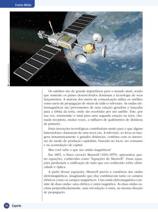n www.harmoniccicle.com

Ensino Médio

Os satélites são de grande importância para o mundo atual, sendo
que somente os países desenvolvidos dominam a tecnologia de seus
lançamentos. A maioria dos meios de comunicação utiliza os satélites
como meio de propagação de sinais de rádio e televisão. As ondas eletromagnéticas são provenientes de uma estação geradora e lançadas
para a órbita da terra, onde são recebidas por um satélite. Este, por
sua vez, retransmite o sinal para uma segunda estação na terra, chamada receptora, muitas vezes, a milhares de quilômetros de distância
da primeira.
Estas inovações tecnológicas contribuíram muito para o que alguns
historiadores chamaram de uma nova era. A televisão, ao levar as imagens instantaneamente a grandes distâncias, combina com os interesses do modo de produção capitalista, baseado no lucro, no consumo
e na acumulação de capital.
Mas você sabe o que são ondas magnéticas?
Em 1865, o físico escocês Maxwell (1831-1879), apresentou quatro equações, conhecidas como ”Equações de Maxwell”. Essas equações produziam a unificação de tudo que era conhecido sobre eletricidade e óptica.
A partir dessas equações, Maxwell previu a existência das ondas
eletromagnéticas, imaginando que elas combinavam tanto os campos
elétricos como os campos magnéticos. Uma onda eletromagnética consiste de duas ondas: uma elétrica e outra magnética. As duas ondas oscilam perpendicularmente, uma em relação à outra, na mesma direção
de propagação.

36

Esporte

 