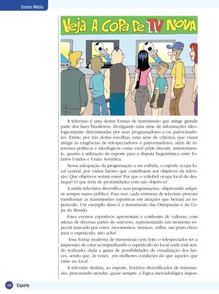 Ensino Médio

A televisão é uma destas formas de transmissão que atinge grande
parte dos lares brasileiros, divulgando uma série de informações ideologicamente determinadas por seus programadores e/ou patrocinadores. Existe, por trás destas escolhas, uma série de critérios, que visam
atingir às exigências de telespectadores e patrocinadores, além de interesses políticos e ideológicos como você pôde discutir, anteriormente, quanto à utilização do esporte para a disputa hegemônica entre Estados Unidos e União Soviética.
Nessa adequação da programação a ser exibida, o esporte ocupa local central, por vários fatores que contribuem aos objetivos da televisão. Que objetivos seriam estes? Por que o voleibol ocupa local de destaque? O que teria de proximidades com tais objetivos?
A mídia televisiva diversifica suas programações, objetivando adquirir sempre maior público. Para isso, cada emissora de televisão procura
transformar as transmissões esportivas em atrações que beiram ao espetáculo. Um exemplo disso é a transmissão das Olimpíadas e da Copa do Mundo.
Estes eventos esportivos apresentam o confronto de culturas, com
atletas de diversas partes do universo, representando um momento especial marcado por cores, movimentos, músicas, enfim, um prato cheio
para o espetáculo, não acha?
Essa forma moderna de transmissão tem feito o telespectador ter a
impressão de estar acompanhando o espetáculo no local onde está sendo realizado, dada a gama de possibilidades de visualização dos lances, sendo que, às vezes, em melhores condições do que aqueles que
estão no local.
A televisão destina, ao esporte, horários diversificados de transmissão, procurando atender, quase sempre, a lógica mercadológica impos38

Esporte

 