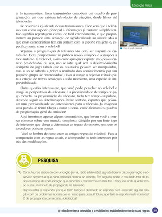 Educação Física
ta às transmissões. Essas transmissões compõem um quadro de programação, em que existem infinidades de atrações, desde filmes até
telenovelas.
Se observar a qualidade dessas transmissões, você verá que a televisão tem como aspecto principal a informação já bastante simplificada.
Isso significa reportagens curtas, de fácil entendimento, e que proporcionem ao público uma sensação de agradabilidade ao assistir. Mas o
que essas características têm em comum com o esporte em geral e, especificamente, com o voleibol?
Vejamos: a programação da televisão não deve ser maçante ou entediante. Deve proporcionar ao público novas emoções e sensações a
todo instante. O voleibol, assim como qualquer esporte, não possui enredo pré-definido, ou seja, não se sabe qual será o desenvolvimento
completo do jogo (ainda que os resultados possam ser manipulados,
mas aí só se saberia a priori o resultado dos acontecimentos por um
pequeno grupo de “interessados”). Isso já atinge o objetivo voltado para a criação de novas sensações a todo momento, uma espécie de imprevisibilidade.
Outra questão interessante, que você pode perceber no voleibol e
atinge as perspectivas da televisão, é a previsibilidade de tempo do jogo. Perceba na programação da televisão, tudo tem tempo estipulado,
devendo seguir as determinações. Neste sentido, esportes que possuam uma previsibilidade são interessantes para a televisão. Já imaginou
uma partida de tênis? Chega a durar 4 horas, como ficariam os quadros
de programação geral da emissora?
Aqui inserimos apenas alguns comentários, que levem você a pensar conosco sobre este mundo, complexo, dirigido por um forte jogo
de interesses que chega a determinar as regras do esporte, sem que os
torcedores possam opinar.
Você se lembra de como eram as antigas regras do voleibol? Faça a
comparação com as regras atuais, e acompanhe os reais interesses por
trás das modificações.

	

n Foto: IconeAudiovisual

PESQUISA

1.	 Consulte, nos meios de comunicação (jornal, rádio e televisão), a grade horária da programação e observe o percentual que cada emissora destina ao esporte. Em seguida, some o resultado total de todos os meios de comunicação que encontrou, transforme em minutos. Pesquise ainda quanto tempo custa um minuto de propaganda na televisão.
	

Depois reflita e responda: por que tanto tempo é destinado ao esporte? Terá esse fato alguma relação com os problemas sociais que o nosso país possui? Que papel teria o esporte neste contexto?
O de propaganda comercial ou ideológica?

A relação entre a televisão e o voleibol no estabelecimento de suas regras

39

 
