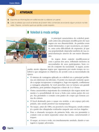 Ensino Médio

	

ATIVIDADE

2.	 Exponha as informações em edital escolar ou elabore um painel.
3.	 Liste os atletas que você se lembra de já terem feito comerciais anunciando algum produto na televisão. Depois, comente qual sua opinião a este respeito.

z Voleibol à moda antiga

n www.sxc.hu

A principal característica do voleibol praticado antes das principais modificações de suas
regras era sua dinamicidade. As partidas eram
muito demoradas, o que ocasionava, ao esporte, uma certa dificuldade de expansão, já que
sua popularidade dependia também de sua espetacularização através de um maior dinamismo.
As regras deste esporte modificaram-se
com o passar dos anos, refletindo inclusive às
necessidades de seus participantes, bem como do conjunto da sociedade. A seguir, acompanhe atento algumas regras que vigoraram por muito tempo no voleibol e que atingiram os objetivos, de acordo com as necessidades da
época.
l O sistema de vantagens aplicado ao voleibol era o principal problema aos interesses da televisão. O ponto era marcado somente quando a equipe recuperasse a vantagem e, logo em seguida, confirmasse
a vantagem adquirida. Se você perceber, isso se tornava um grande
problema, pois partidas chegavam a durar de 3 a 4 horas.
l Outra característica importante da constituição das regras neste momento é a possibilidade de tocar a bola com outras partes do corpo. Era permitido o contato com partes do corpo que fossem acima da cintura.
l O local destinado para o saque era restrito, a um espaço pré-estipulado, não sendo possível sua transposição.
l No saque, antes de 1984, era possível o seu bloqueio, sendo extinto
já a partir das olimpíadas realizadas naquele ano em Los Angeles.
l Para a chamada recepção da primeira bola, não era permitido o
contato com as mãos separadas umas das outras, caracterizando 2
toques.
l O saque, ao tocar a rede, era imediatamente anulado, dando a vantagem à equipe adversária.

40

Esporte

 