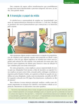 Educação Física
Este conjunto de regras sofreu transformações que possibilitaram
ao jogo uma maior dinamicidade e previsão temporal. Isso teve, na mídia, uma grande aliada.

z A transição: o papel da mídia
O voleibol teve a oportunidade de ampliar sua “popularidade” por
meio da espetacularização efetuada na televisão, e, com isso, divulgar
os produtos dos novos patrocinadores que começavam a se interessar
pelo esporte.

Vale questionar alguns pontos controversos a respeito da popularização do voleibol como segundo esporte mais praticado no Brasil: como
explicar o fato de que alguns jogadores se mantêm por vários anos jogando pela seleção? Se este esporte é tão praticado em nosso país, não
haveria outros jogadores de talento para renovar o time da seleção? O
que contribui para essa lenta renovação?
De outra perspectiva, como explicar a pouca expressividade de nosso país nas olimpíadas? Será mesmo a falta de incentivo ao esporte? Como explicar um país como Cuba, arrasado pelos embargos econômicos
impostos pelos Estados Unidos, ser superior ao Brasil no quadro de medalhas em uma olimpíada e ainda, mais recentemente, em julho de 2007,
foi segundo colocado nos XV Jogos Pan-Americanos, realizados no Rio
de Janeiro?
Mas voltemos à nossa intenção principal: analisar a mídia como elemento importante na transição do voleibol a um formato voltado ao espetáculo. Retomemos as discussões com estes quadros:
“De forma mais elaborada, Diniz e Cesar, da agência de publicidade Tops Sports Ventures, afirmam
que o Voleibol apresenta uma situação estratégica para um esporte que tem a pretensão de inserir-se
no campo dos negócios. Eles apontam (...) “atraentes” características básicas da modalidade. São elas:
a “popularidade, garantindo público consumidor”, a “adaptabilidade à transmissões televisivas”, e a “estrutura do esporte organizada”. (DINIZ e CÉSAR citado por MARCHI JR., 2001)

A relação entre a televisão e o voleibol no estabelecimento de suas regras

41

 