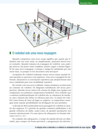 Educação Física

z O voleibol sob uma nova roupagem
Quando compramos uma nova roupa significa que aquela que tínhamos não nos serve mais, ou simplesmente, queremos inovar nosso vestuário. Quando tratamos da roupagem do voleibol, essa analogia torna-se um pouco mais complexa, porém, segue a mesma lógica.
Se há uma nova roupagem, é porque a antiga foi substituída por não
servir mais, ou porque se fez necessário uma inovação?
A trajetória do voleibol realmente tomou novos rumos quando foram iniciadas as parcerias com empresas. Uma nova roupagem foi elaborada, iniciaram-se as associações esportivas que proporcionam uma
nova caminhada para essa modalidade esportiva.
De acordo com essa nova realidade, muitas mudanças aconteceram
no contexto do voleibol. Os dirigentes trabalharam sob novas perspectivas, obtendo novas visões sob a forma de dirigir suas equipes em
comparação aos primeiros campeonatos brasileiros. Fica evidente que
a estrutura profissionalizante do voleibol não se estruturou de imediato, mas a maioria dos clubes se esforçou para isso. A criação do voleibol como forma de lazer dá lugar ao negócio, os empresários enxergam neste esporte possibilidades da divulgação de seus produtos.
A década de 80 foi primordial nessa passagem do voleibol ao mundo dos negócios. É o período de grandes contratos publicitários e da
grande cobertura da mídia, assim como, de grandes premiações nos
torneios internacionais. Foi uma época de adequação ao formato televisivo (MARCHI JR., 2001).
No conjunto das adequações, o tempo de partida deveria ser diminuído, para compor, de forma previsível, a programação da televisão.
A relação entre a televisão e o voleibol no estabelecimento de suas regras

43

 