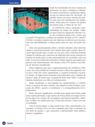 n Europei di pallavolo 2005 – Italia vs. Russia.Disponível em:<http://pt.wikipedia.org/wiki/Voleibol>.
Acesso em: 26 nov. 2007.

Ensino Médio

44

Esporte

Assim foi introduzido um novo sistema de
pontuação, no qual a vantagem é eliminada e passa a prevalecer a pontuação direta,
ou seja, no sistema único de “tie-break”. As
partidas teriam um maior número de pontos para que não terminassem tão rapidamente. Subiu para 25 o número de pontos
necessários para a vitória de um “set”.
O voleibol foi, então, adequado à previsibilidade de tempo de partida, condição para tornar-se espetáculo televisivo. Isso não aconteceu ainda com o tênis, por
exemplo! É freqüente a exibição de partidas de tênis em TV “aberta”?
O tênis é um típico esporte que não interessa à televisão, por não possuir uma previsibilidade, o tempo pode variar de uma, até quatro horas.
Cabe um questionamento sobre a divisão existente entre televisão
aberta e a televisão fechada. Você saberia dizer qual o motivo desta divisão? Quem pode hoje, no país, ter em suas casas a televisão fechada
(paga)? É evidente que o processo de elitização não ocorre somente no
esporte de modo geral, ocorre principalmente na sociedade como um
todo. O acesso às televisões fechadas é restrito àqueles que podem pagar por este entretenimento. Aos demais, resta a TV aberta e suas ofertas de diversão massificadas.
Outra exigência para que a espetacularização do voleibol se efetivasse, foi a necessidade de evolução técnica e tática dos jogadores, para que a bola não caísse rapidamente e a partida terminasse em pouco tempo. As regras neste momento foram alteradas com o objetivo de
ajustar o jogo, de forma que o espetáculo fosse mais “belo” e suficientemente duradouro aos olhos do telespectador.
Ainda atendendo as necessidades de espetacularizar o voleibol,
houve a inserção de bola colorida. Isso objetivava tanto facilitar a marcação do árbitro quanto a visualização e o acompanhamento do telespectador.
Outra alteração significativa, inserida para impor uma forma ainda
mais espetacularizada, e que mexeu de forma direta no tempo de bola em jogo, foi a criação de um jogador com função específica, defender. O líbero foi criado para que a bola não tocasse o chão com tanta facilidade.
Com as novas regras, o saque pode tocar a fita, aumentando a expectativa. O técnico teve sua área ampliada para toda a extensão de
seu lado da quadra, o que aumentou a interatividade entre público,
técnico e jogadores.

 