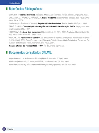 Ensino Médio

z Referências Bibliográficas:
BORDIEU, P. Sobre a televisão. Tradução. Maria Lucia Machado. Rio de Janeiro: Jorge Zarar, 1997.
CHESMAM, C.; ANDRÉ, C.; MACEDO, A. Física moderna: experimental e aplicada. São Paulo: Livraria da física, 2004.
Confederação Brasileira de Voleibol, Regras oficiais de voleibol. Rio de Janeiro: Ed.Sprint, 2005.
CRUZ, G. de C. Classe especial e regular no contexto da educação física: segregar ou integrar? Londrina: UEL, 1997.
HOBSBAWN, E. A era dos extremos: O breve século XX: 1914-1991. Tradução Marcos Santarrita.
São Paulo: Companhia das Letras, 1995.
MARCHI J. W. “Sacando” o voleibol: do amadorismo à espetacularização da modalidade no Brasil
(1970 - 2000). 2001. Tese (Doutorado em Educação Física) - Universidade Estadual de Campinas, Faculdade de Educação Física, Campinas, São Paulo, 2001.
Regras oficiais de voleibol 1995 -1997. Rio de Janeiro: Sprint, s/d.

z Documentos consultados online:
www.diaadiaeducacao/educacaofisica/esportes Acesso em: 20 ago. 2005.
www.trabajadores.co.cu/.../ noticias/28/color.htm Acesso em: 08 nov. 2005.
www.vivercidades.org.br/publique/media/energiasolar1.jpg Acesso em: 08 nov. 2005.

46

Esporte

 
