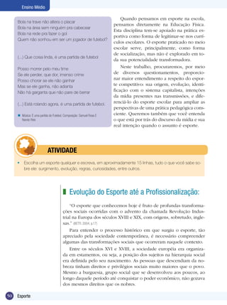 Ensino Médio
Bola na trave não altera o placar
Bola na área sem ninguém pra cabecear
Bola na rede pra fazer o gol
Quem não sonhou em ser um jogador de futebol?

(...) Que coisa linda, é uma partida de futebol
Posso morrer pelo meu time
Se ele perder, que dor, imenso crime
Posso chorar se ele não ganhar
Mas se ele ganha, não adianta
Não há garganta que não pare de berrar
(...) Está rolando agora, é uma partida de futebol.
n Música: É uma partida de Futebol. Composição: Samuel Rosa E
Nando Reis

	

Quando pensamos em esporte na escola,
pensamos diretamente na Educação Física.
Esta disciplina tem-se apoiado na prática esportiva como forma de legitimar-se nos currículos escolares. O esporte praticado no meio
escolar serve, principalmente, como forma
de socialização, mas não é explorado em toda sua potencialidade transformadora.
Neste trabalho, procuraremos, por meio
de diversos questionamentos, proporcionar maior entendimento a respeito do esporte competitivo: sua origem, evolução, identificação com o sistema capitalista, intenções
da mídia presentes nas transmissões, e diferenciá-lo do esporte escolar para ampliar as
perspectivas de uma prática pedagógica consciente. Queremos também que você entenda
o que está por trás do discurso da mídia e sua
real intenção quando o assunto é esporte.

ATIVIDADE

•	 Escolha um esporte qualquer e escreva, em aproximadamente 15 linhas, tudo o que você sabe sobre ele: surgimento, evolução, regras, curiosidades, entre outros.

z Evolução do Esporte até a Profissionalização:
“O esporte que conhecemos hoje é fruto de profundas transformações sociais ocorridas com o advento da chamada Revolução Industrial na Europa dos séculos XVIII e XIX, com origens, sobretudo, inglesas.” (BETTI, 2004, p.17)
Para entender o processo histórico em que surgiu o esporte, tão
apreciado pela sociedade contemporânea, é necessário compreender
algumas das transformações sociais que ocorreram naquele contexto.
Entre os séculos XVI e XVIII, a sociedade européia era organizada em estamentos, ou seja, a posição dos sujeitos na hierarquia social
era definida pelo seu nascimento. As pessoas que descendiam da nobreza tinham direitos e privilégios sociais muito maiores que o povo.
Mesmo a burguesia, grupo social que se desenvolveu aos poucos, ao
longo daquele período até conquistar o poder econômico, não gozava
dos mesmos direitos que os nobres.
50

Esporte

 