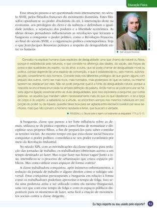 Essa situação passou a ser questionada mais intensamente, no século XVIII, pelos filósofos franceses do movimento iluminista. Estes filósofos opunham-se ao poder absolutista do rei, à intervenção deste na
economia, aos privilégios do clero e da nobreza e defendiam a igualdade jurídica, a separação dos poderes e a liberdade econômica. As
idéias desses pensadores influenciaram as revoluções que levaram a
burguesia a conquistar o poder político, como a Revolução Francesa,
ao final do século XVIII, e a organização política contemporânea. Veja
o que Jean-Jacques Rousseau pensava a respeito da desigualdade entre os homens:

n www.malaspina.org

Educação Física

n Jean Jacques Rousseau

Concebo na espécie humana duas espécies de desigualdade: uma que chamo de natural ou física,
porque é estabelecida pela natureza, e que consiste na diferença das idades, da saúde, das forças do
corpo e das qualidades do espírito, ou da alma; a outra, que se pode chamar de desigualdade moral ou
política, porque depende de uma espécie de convenção, e que é estabelecida ou, pelo menos, autorizada pelo consentimento dos homens. Consiste esta nos diferentes privilégios de que gozam alguns com
prejuízo dos outros, como ser mais ricos, mais honrados, mais poderosos do que os outros, ou mesmo
fazerem-se obedecer por eles. Não se pode perguntar qual é a fonte da desigualdade natural, porque a
resposta se encontraria enunciada na simples definição da palavra. Ainda menos se pode procurar se haveria alguma ligação essencial entre as duas desigualdades, pois isso eqüivaleria a perguntar, por outras
palavras, se aqueles que mandam valem necessariamente mais do que os que obedecem, e se a força
do corpo e do espírito, a sabedoria ou a virtude, se encontram sempre nos mesmos indivíduos em proporção do poder ou da riqueza: questão talvez boa para ser agitada entre escravos ouvidos por seus senhores, mas que não convém a homens razoáveis e livres, que buscam a verdade.
n ROUSSEAU, J-J. Discurso sobre a origem e os fundamentos da desigualdade, 1775, p.12-13.

A burguesia, classe que passou a ter forte influência sobre as demais, utilizava-se da pratica esportiva como forma de normatizar e disciplinar seus próprios filhos, a fim de prepará-los para saber controlar
as tensões sociais. Ao mesmo tempo em que essa classe social buscava
conquistar o poder político, consolidava-se seu poder econômico por
meio da Revolução Industrial.
No século XIX, com as reivindicações da classe operária para redução das jornadas de trabalho, os trabalhadores obtiveram acesso a um
tempo destinado ao lazer. Mas o que fazer nas horas vagas? Junto a isso, intensificou-se o processo de urbanização que criava espaços públicos. Mas como utilizar esses espaços de forma correta?
A classe trabalhadora conquistou, após inúmeros enfrentamentos, a
redução da jornada de trabalho e alguns direitos como o sufrágio universal. Estas conquistas preocuparam a burguesia em relação à forma
como os trabalhadores poderiam aproveitar o tempo de folga. Isso seria uma poderosa arma a ser utilizada contra ela mesma (burguesia),
uma vez que com esse tempo de folga e com os espaços públicos disponíveis para os momentos de lazer, seria fácil a criação de movimentos sociais contra a classe dirigente.
Eu faço esporte ou sou usado pelo esporte?

51

 