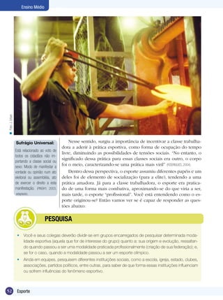 n Foto: J. Urban

Ensino Médio

Sufrágio Universal:
Está relacionado ao voto de
todos os cidadãos não importando a classe social ou
sexo: Modo de manifestar a
vontade ou opinião num ato
eleitoral ou assembléia, ato
de exercer o direito a esta
manifestação. (PINSKY, 2003,
adaptado).

	

Nesse sentido, surgiu a importância de incentivar a classe trabalhadora a aderir à prática esportiva, como forma de ocupação do tempo
livre, diminuindo as possibilidades de tensões sociais. “No entanto, o
significado dessa prática para essas classes sociais era outro, o corpo
foi o meio, caracterizando-se uma prática mais viril” (RODRIGUES, 2004).
Dentro dessa perspectiva, o esporte assumiu diferentes papéis e um
deles foi de elemento de socialização (para a elite), tendendo a uma
prática amadora. Já para a classe trabalhadora, o esporte era praticado de uma forma mais combativa, aproximando-se do que viria a ser,
mais tarde, o esporte “profissional”. Você está entendendo como o esporte originou-se? Então vamos ver se é capaz de responder as questões abaixo:

PESQUISA

•	 Você e seus colegas deverão dividir-se em grupos encarregados de pesquisar determinada modalidade esportiva (aquela que for de interesse do grupo) quanto a: sua origem e evolução, ressaltando quando passou a ser uma modalidade praticada profissionalmente (criação de sua federação); e,
se for o caso, quando a modalidade passou a ser um esporte olímpico.
•	 Ainda em equipes, pesquisem diferentes instituições sociais, como a escola, igreja, estado, clubes,
associações, partidos políticos, entre outras, para saber de que forma essas instituições influenciam
ou sofrem influências do fenômeno esportivo.

52

Esporte

 