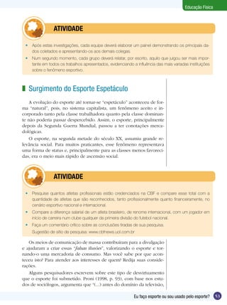 Educação Física

	

ATIVIDADE

•	 Após estas investigações, cada equipe deverá elaborar um painel demonstrando os principais dados coletados e apresentando-os aos demais colegas.
•	 Num segundo momento, cada grupo deverá relatar, por escrito, aquilo que julgou ser mais importante em todos os trabalhos apresentados, evidenciando a influência das mais variadas instituições
sobre o fenômeno esportivo.

z Surgimento do Esporte Espetáculo
A evolução do esporte até tornar-se “espetáculo” aconteceu de forma “natural”, pois, no sistema capitalista, um fenômeno aceito e incorporado tanto pela classe trabalhadora quanto pela classe dominante não poderia passar despercebido. Assim, o esporte, principalmente
depois da Segunda Guerra Mundial, passou a ter conotações mercadológicas.
O esporte, na segunda metade do século XX, assumiu grande relevância social. Para muitos praticantes, esse fenômeno representava
uma forma de status e, principalmente para as classes menos favorecidas, era o meio mais rápido de ascensão social.

	

ATIVIDADE

•	 Pesquise quantos atletas profissionais estão credenciados na CBF e compare esse total com a
quantidade de atletas que são reconhecidos, tanto profissionalmente quanto financeiramente, no
cenário esportivo nacional e internacional.
•	 Compare a diferença salarial de um atleta brasileiro, de renome internacional, com um jogador em
início de carreira num clube qualquer da primeira divisão do futebol nacional.
•	 Faça um comentário crítico sobre as conclusões tiradas de sua pesquisa.
	

Sugestão de sítio de pesquisa: www.cbfnews.uol.com.br

Os meios de comunicação de massa contribuíram para a divulgação
e ajudaram a criar essas “falsas ilusões”, valorizando o esporte e tornando-o uma mercadoria de consumo. Mas você sabe por que aconteceu isto? Para atender aos interesses de quem? Redija suas considerações.
Alguns pesquisadores escrevem sobre este tipo de desvirtuamento
que o esporte foi submetido. Proni (1998, p. 93), com base nos estudos de sociólogos, argumenta que “(...) antes do domínio da televisão,
Eu faço esporte ou sou usado pelo esporte?

53

 