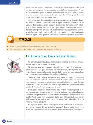 Ensino Médio
mudanças nas regras, estrutura e calendário foram introduzidos para
aperfeiçoar o esporte ou incrementar a assistência das partidas. A partir do momento que o controle econômico se deslocou para a televisão, mudanças foram introduzidas para agradar os telespectadores ou
gerar mais receita com propagandas”.
Um dos exemplos mais claros seria a questão da exploração da mídia sobre o voleibol, o qual teve suas regras alteradas em favor de interesses da televisão, como no caso da exclusão da “vantagem”, e também a inserção do “tempo da TV” que acontece sempre no oitavo e
décimo sexto ponto de cada set. Para maiores esclarecimentos consulte o folhas: A relação entre a televisão e o voleibol no estabelecimento
de suas regras. Será que isto também acontece com outros esportes?

	

ATIVIDADE

•	 Você concorda com a profissionalização do esporte? Justifique.
•	 E com a influência dos meios de comunicação no esporte? Justifique.

z O Esporte como forma de Lazer Passivo
O lazer, inicialmente, tinha por objetivo diminuir as tensões presentes nas longas jornadas de trabalho.
Neste contexto, referimo-nos a uma forma de lazer denominado de
“lazer passivo”, do qual os meios de comunicação, em especial a televisão, fazem uso com bastante propriedade, tornando os espectadores
em potenciais consumidores da “indústria do lazer”.
“O espectador conecta a televisão para desconectar-se...” (ENZENSBERGER
1991, apud LOVISOLO, 2003, p. 247). A televisão utilizada como forma de lazer faz
com que o ser humano se desconecte da realidade que o cerca, de seus
problemas e viva intensamente esse tempo, o qual expressa um sentimento de “prazer”. Mas que prazer é esse?
Será que a televisão proporciona uma forma de alienação? E o telespectador que, nesses casos, encontra-se solitário, participando passivamente, não podendo tecer uma crítica ou reflexão ao que lhe é oferecido? Você toma por verdadeiro tudo que é transmitido nos meios
midiáticos? O que terá acontecido no incidente com o Brasil na final da
copa da França em 1998?
O esporte, dentro desse conceito de lazer, influencia os espectadores para a compra do “espetáculo-esportivo”. Essa relação entre o esporte e o consumismo pode se refletir de diversas formas, tais como:

54

Esporte

 