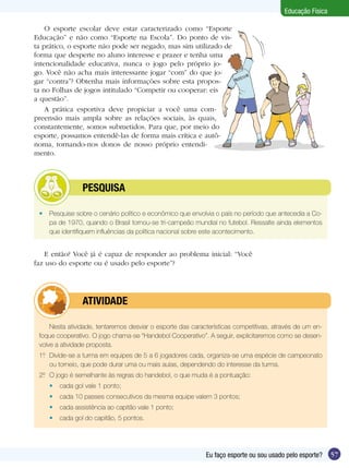 Educação Física
O esporte escolar deve estar caracterizado como “Esporte
Educação” e não como “Esporte na Escola”. Do ponto de vista prático, o esporte não pode ser negado, mas sim utilizado de
forma que desperte no aluno interesse e prazer e tenha uma
intencionalidade educativa, nunca o jogo pelo próprio jogo. Você não acha mais interessante jogar “com” do que jogar “contra”? Obtenha mais informações sobre esta proposta no Folhas de jogos intitulado “Competir ou cooperar: eis
a questão”.
A prática esportiva deve propiciar a você uma compreensão mais ampla sobre as relações sociais, às quais,
constantemente, somos submetidos. Para que, por meio do
esporte, possamos entendê-las de forma mais crítica e autônoma, tornando-nos donos de nosso próprio entendimento.

	

PESQUISA

•	 Pesquise sobre o cenário político e econômico que envolvia o país no período que antecedia a Copa de 1970, quando o Brasil tornou-se tri-campeão mundial no futebol. Ressalte ainda elementos
que identifiquem influências da política nacional sobre este acontecimento.

E então? Você já é capaz de responder ao problema inicial: “Você
faz uso do esporte ou é usado pelo esporte”?

	

ATIVIDADE

Nesta atividade, tentaremos desviar o esporte das características competitivas, através de um enfoque cooperativo. O jogo chama-se “Handebol Cooperativo”. A seguir, explicitaremos como se desenvolve a atividade proposta.
1º	 Divide-se a turma em equipes de 5 a 6 jogadores cada, organiza-se uma espécie de campeonato
.
ou torneio, que pode durar uma ou mais aulas, dependendo do interesse da turma.
2º	 O jogo é semelhante às regras do handebol, o que muda é a pontuação:
.
•	 cada gol vale 1 ponto;
•	 cada 10 passes consecutivos da mesma equipe valem 3 pontos;
•	 cada assistência ao capitão vale 1 ponto;
•	 cada gol do capitão, 5 pontos.

Eu faço esporte ou sou usado pelo esporte?

57

 