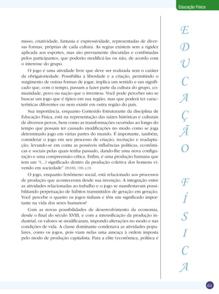 Educação Física

misso, criatividade, fantasia e expressividade, representadas de diversas formas, próprias de cada cultura. As regras existem sem a rigidez
aplicada aos esportes, mas são previamente discutidas e combinadas
pelos participantes, que poderão modificá-las ou não, de acordo com
o interesse do grupo.
O jogo é uma atividade livre que deve ser realizada sem o caráter
da obrigatoriedade. Possibilita a liberdade e a criação, permitindo o
surgimento de outras formas de jogar, implica um sentido e um significado que, com o tempo, passam a fazer parte da cultura do grupo, comunidade, povo ou nação que o inventou. Você pode perceber isto se
buscar um jogo que é típico em sua região, mas que poderá ter características diferentes ou nem existir em outra região do país.
Sua importância, enquanto Conteúdo Estruturante da disciplina de
Educação Física, está na representação das raízes históricas e culturais
de diversos povos, bem como as transformações ocorridas ao longo do
tempo que possam ter causado modificações no modo como se joga
determinado jogo em várias partes do mundo. É importante, também,
considerar o jogo em seu processo de criação, recriação e readaptação, levando-se em conta as possíveis influências políticas, econômicas e sociais pelas quais tenha passado, dando-lhe uma nova configuração e uma compreensão crítica. Enfim, é uma produção humana que
tem um “(...) significado dentro da produção coletiva dos homens vivendo em sociedade” (BRUHNS, 1996, p.29).
O jogo, enquanto fenômeno social, está relacionado aos processos
de produção que aconteceram desde sua invenção. A integração entre
as atividades relacionadas ao trabalho e o jogo se manifestavam possibilitando perpetuação de hábitos transmitidos de geração em geração.
Você percebe o quanto os jogos tinham e têm um significado importante na vida dos seres humanos?
Com as novas possibilidades de desenvolvimento da economia,
desde o final do século XVIII, e com a intensificação da produção industrial, os valores se modificaram, impondo alterações no modo e nas
condições de vida. A classe dominante condenava as atividades populares, como os jogos, pois viam nelas uma ameaça à ordem imposta
pelo modo de produção capitalista. Para a elite (econômica, política e

E
D
U
C
A
Ç
Ã
O
F
Í
S
I
C
A

Competir ou cooperar: eis a questão!

61

 