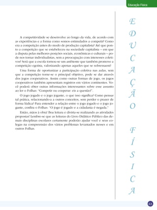 Educação Física

A competitividade se desenvolve ao longo da vida, de acordo com
as experiências e a forma como somos estimulados a competir? Como
era a competição antes do modo de produção capitalista? Até que ponto a competição que se estabeleceu na sociedade capitalista – em que
a disputa pelas melhores posições sociais, econômicas e culturais – pode nos tornar individualistas, sem a preocupação com interesses coletivos? Será que a escola tornou-se um ambiente que também promove a
competição egoísta, valorizando apenas aqueles que se sobressaem?
Uma forma de oportunizar a participação coletiva nas aulas, sem
que a competição torne-se o principal objetivo, pode se dar através
dos jogos cooperativos. Assim como outras formas de jogo, os jogos
cooperativos também apresentam registros em vários continentes. Você poderá obter outras informações interessantes sobre esse assunto
ao ler o Folhas: “Competir ou cooperar: eis a questão!”.
O jogo jogado e o jogo jogante, o que isso significa? Como pensar
tal prática, relacionando-a a outros conceitos, sem perder o prazer de
forma lúdica? Para entender a relação entre o jogo jogado e o jogo jogante, confira o Folhas: “O jogo é jogado e a cidadania é negada.”
Então, mãos à obra! Boa leitura e divirta-se realizando as atividades
propostas! Lembre-se que as leituras do Livro Didático Público das demais disciplinas escolares certamente poderão ajudar você e seus colegas na compreensão dos vários problemas levantados nesses e em
outros Folhas.

E
D
U
C
A
Ç
Ã
O
F
Í
S
I
C
A

Competir ou cooperar: eis a questão!

63

 