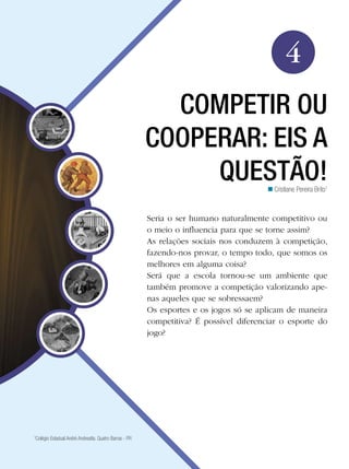 Educação Física

4
COMPETIR OU
COOPERAR: EIS A
QUESTÃO!
n Cristiane Pereira Brito1

Seria o ser humano naturalmente competitivo ou
o meio o influencia para que se torne assim?
As relações sociais nos conduzem à competição,
fazendo-nos provar, o tempo todo, que somos os
melhores em alguma coisa?
Será que a escola tornou-se um ambiente que
também promove a competição valorizando apenas aqueles que se sobressaem?
Os esportes e os jogos só se aplicam de maneira
competitiva? É possível diferenciar o esporte do
jogo?

Colégio Estadual André Andreatta. Quatro Barras - PR

1

Competir ou cooperar: eis a questão!

65

 