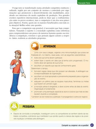 Educação Física
O jogo tem se transformado numa atividade competitiva institucionalizada, regida por um conjunto de normas e controlada por organizações que promovem o desenvolvimento das modalidades, atendendo aos interesses do modo capitalista de produção. Nos grandes
eventos esportivos internacionais, pode-se dizer que a confraternização entre os povos acontece, mas a competição é um dos seus principais objetivos. Porém, quem são os maiores beneficiados com toda esta situação? Reflita sobre esta questão.
Para que a competição seja possível, é necessário que haja competidores. Tomando o esporte e a sociedade capitalista como referência
para compreendermos um pouco da natureza humana quanto sua tendência à competição, veremos o que pensam alguns autores a respeito. Antes, realizem as atividades propostas:

	

ATIVIDADE

Junto com seus colegas, organize uma minicompetição que possa ser
finalizada em, no máximo, duas aulas, com as seguintes características:
•	 todos de sua turma devem participar;
•	 evitem fazer o evento em data que já tenha outro programado. O momento deve ser apenas de sua turma;
•	 escolham um esporte que seja de conhecimento geral.
Determinem o tempo;
•	 formulem regras claras que não possam ser alteradas. A arbitragem será responsabilidade da organização;
•	 escolham um local apropriado e previamente preparado para a organização do evento;
•	 estipulem um prêmio para as equipes masculinas, femininas ou mistas
que ficarem em primeiro lugar;
•	 a inscrição prévia é obrigatória, e deve ocorrer antes da data do evento.
Organização é fundamental;
•	 promovam uma premiação especial ao aluno e à aluna que mais se destacarem durante a competição.
*Lembrem-se de motivá-los a participar. A propaganda é a alma do negócio.

	

PESQUISA

•	 Depois de concluída a competição, investiguem como os competidores se sentiram diante da realidade competitiva, solicitando que manifestem sua opinião quanto à clareza das regras e às possíveis injustiças cometidas pela arbitragem.

Competir ou cooperar: eis a questão!

67

 