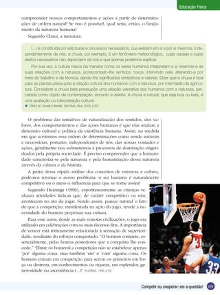 Educação Física
compreender nossos comportamentos e ações a partir de determinações de ordem natural? Se isso é possível, qual seria, então, o fundamento da natureza humana?
Segundo Chaui, a natureza:
(...) é constituída por estruturas e processos necessários, que existem em si e por si mesmos, independentemente de nós: a chuva, por exemplo, é um fenômeno meteorológico, cujas causas e cujos
efeitos necessários não dependem de nós e que apenas podemos explicar.
Por sua vez, a cultura nasce da maneira como os seres humanos interpretam a si mesmos e as
suas relações com a natureza, acrescentado-lhe sentidos novos, intervindo nela, alterando-a por
meio do trabalho e da técnica, dando-lhe significados simbólicos e valores. Dizer que a chuva é boa
para as plantas pressupõe a relação cultural dos humanos com a natureza, por intermédio da agricultura. Considerar a chuva bela pressupõe uma relação valorativa dos humanos com a natureza, percebida como objeto de contemplação, encanto e deleite. A chuva é natural; que seja boa ou bela, é
uma avaliação ou interpretação cultural.
n CHAUI, M. Convite à filosofia. São Paulo: Ática, 2003. p.307.

O problema das tentativas de naturalização dos sentidos, dos valores, dos comportamentos e das ações humanas é que elas anulam a
dimensão cultural e política da existência humana. Assim, na medida
em que aceitamos essa ordem de determinações como sendo naturais
e necessárias, portanto, independentes de nós, das nossas vontades e
ações, geralmente nos submetemos a processos de dominação engendrados pela própria sociedade. É preciso compreender que a humanidade caracteriza-se pela natureza e pela humanização dessa natureza
através da cultura e da história.
A partir dessa rápida análise dos conceitos de natureza e cultura,
podemos retomar o nosso problema: o ser humano é naturalmente
competitivo ou o meio o influencia para que se torne assim?
Segundo Huizinga (1996), espontaneamente as crianças realizam atividades lúdicas que, de caráter competitivo ou não,
acontecem no ato de jogar. Sendo assim, parece natural o fato
de que a competição, manifestada na ação do jogo, revele a necessidade do homem perpetuar sua cultura.
Para esse autor, desde as mais remotas civilizações, o jogo era
utilizado em celebrações com os mais diversos fins. A importância
de vencer está intimamente relacionada à sensação de superioridade, resultante do esforço conquistado. “O homem compete, essencialmente, pelas honras posteriores que a conquista lhe concede.” “[Entre os homens] a competição não se estabelece apenas
‘por’ alguma coisa, mas também ‘em’ e ‘com’ alguma coisa. Os
homens entram em competição para serem os primeiros em força ou destreza, em conhecimentos ou riqueza, em esplendor, generosidade ou ascendência (...)” (HUIZINGA, 1996, p.59)
Competir ou cooperar: eis a questão!

69

 