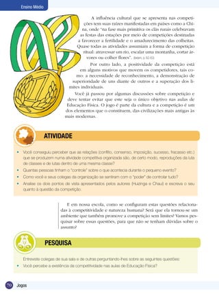 Ensino Médio
A influência cultural que se apresenta nas competições tem suas raízes manifestadas em países como a China, onde “na fase mais primitiva os clãs rurais celebravam
as festas das estações por meio de competições destinadas
a favorecer a fertilidade e o amadurecimento das colheitas.
Quase todas as atividades assumiam a forma de competição
ritual: atravessar um rio, escalar uma montanha, cortar árvores ou colher flores”. (ibidem, p. 62-63)
Por outro lado, a positividade da competição está
em alguns motivos que movem os competidores, tais como: a necessidade de reconhecimento, a demonstração de
superioridade de uns diante de outros e a superação dos limites individuais.
Você já passou por algumas discussões sobre competição e
deve tentar evitar que este seja o único objetivo nas aulas de
Educação Física. O jogo é parte da cultura e a competição é um
dos elementos que o constituem, das civilizações mais antigas às
mais modernas.

	

ATIVIDADE

•	 Você conseguiu perceber que as relações (conflito, consenso, imposição, sucesso, fracasso etc.)
que se produzem numa atividade competitiva organizada são, de certo modo, reproduções da luta
de classes e de lutas dentro de uma mesma classe?
•	 Quantas pessoas tinham o “controle” sobre o que acontecia durante o pequeno evento?
•	 Como você e seus colegas da organização se sentiram com o “poder” de controlar tudo?
•	 Analise os dois pontos de vista apresentados pelos autores (Huizinga e Chauí) e escreva o seu
quanto à questão da competição.

E em nossa escola, como se configuram estas questões relacionadas à competitividade e natureza humana? Será que ela tornou-se um
ambiente que também promove a competição sem limites? Vamos pesquisar sobre essas questões, para que não se tenham dúvidas sobre o
assunto?

	

PESQUISA

Entreviste colegas de sua sala e de outras perguntando-lhes sobre as seguintes questões:
•	 Você percebe a existência da competitividade nas aulas de Educação Física?

70

Jogos

 