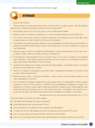 Educação Física
Vamos exercitar esta nova forma de vivenciar o jogo?

	
	

ATIVIDADE

Pessoa Para Pessoa

*Para cooperar é preciso aproximar-se mais uns dos outros e da gente mesmo. Que tal jogarmos
para diminuir a distância e desfazer as barreiras que nos distanciam?
•	 Participação: joga-se com um único grupo e com a participação ilimitada.
•	 Espaço: aberto ou fechado, compatível com o número de participantes e livre de obstáculos.
•	 Como fazer: reúnam toda a turma e comecem sugerindo a um colega que, em voz alta, diga como
as ações devem ser feitas. Sugerimos chamá-lo de focalizador.
•	 O focalizador deve pedir que todos explorem suas possibilidades de movimentar-se de maneiras variadas pelo ambiente (passos largos, passos curtos, saltando em um pé só, rastejando, ou seja, use
sua criatividade).
•	 Depois de alguns minutos, o focalizador deverá falar em voz alta duas partes do corpo (mão na testa, dedo no nariz, orelha com orelha, cotovelo na barriga, etc.).
•	 A este estímulo, todos deverão formar uma dupla e tocar, um no outro, as partes do corpo faladas
pelo focalizador, o mais rápido possível, lembrando que você tocará em uma pessoa no local indicado e ela tocará você também no local indicado.
•	 Quando todos estiverem em duplas e tocando as partes faladas, o focalizador reinicia o processo,
propondo a caminhada livre e criativa.
•	 Após 2 ou 3 dessas combinações, que devem variar, o focalizador pode dizer em voz alta o nome
do jogo: “Pessoa para pessoa”.
•	 Nesse momento, todos – inclusive o focalizador – devem formar uma nova dupla e abraçar um ao
outro, para garantir o encontro.
•	 Com a entrada do focalizador diretamente no jogo, poderá haver um desequilíbrio numérico: alguém
poderá ficar sem par. Como resolver o problema? Uma possibilidade é trabalhar em duplas, trios,
quartetos ou conforme o grupo sugerir, desde que não fique ninguém de fora. Outra sugestão é que
aquele que não tiver dupla seja, por um curto período de tempo, o focalizador que irá reiniciar o jogo servindo ao grupo, ao invés de ser servido por ele, evitando-se o castigo ou a exclusão.
(*Esta atividade foi retirada do livro: Jogos Cooperativos de Fábio Otuzi Brotto, 2002, p. 131-132.)

Para você refletir e conversar com seus colegas:
1.	 Que dificuldades surgiram ao longo da atividade?
2.	 Estas dificuldades foram solucionadas? Como?
3.	 Quem participou com sugestões para a solução das dificuldades?
4.	 A maioria de nós tem dificuldades para tocar nas pessoas. Isso aconteceu? Por quê?
5.	 Como o grupo ajudou as pessoas tímidas a entrarem na brincadeira?
6.	 Faça uma comparação entre as diferenças desta atividade em relação à primeira que você fez.

Competir ou cooperar: eis a questão!

75

 