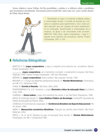 Educação Física
Nosso objetivo, nesse Folhas, foi lhe possibilitar a análise e a reflexão sobre o problema
que levantamos inicialmente. Encerramos provocando-lhe, mais uma vez, com o texto abaixo,
de Fábio Otuzi Brotto:
“Exercitando no Jogo e no Esporte a reflexão criativa,
a comunicação sincera, a tomada de decisão por consenso e a abertura para experimentar o novo, todos podem descobrir que são capazes de intervir positivamente na construção, transformação e emancipação de si
mesmos, do grupo e da comunidade onde convivem.
(BROTTO, Fábio Otuzi. Jogos Cooperativos: o jogo e o
esporte como exercício de convivência. Santos: Projeto
Cooperação, 2001, p. 63)

z Referências Bibliográficas:
BROTTO, F. O. Jogos cooperativos: o jogo e o esporte como exercício de convivência. Santos:
Projeto Cooperação, 2001.
_________. Jogos cooperativos: se o importante é competir, o fundamental é cooperar. São Paulo:
Cepeusp, 1995 / Santos: Projeto Cooperação, 1997 (ed. Renovada).
BROWN, G. Jogos cooperativos: teoria e prática. São Leopoldo: Sinodal, 1994.
BRUHNS, H. T. O jogo nas diferentes perspectivas teóricas. In: Revista Motrivivência, Florianópolis,
ano VIII, nº 9 , Dezembro/1996.
CHAUI, M. Convite à filosofia. São Paulo: Ática, 2003.
FENSTERSEIFER, P. E. e G.; Fernando, J. (orgs). Dicionário crítico de educação física. Ijuí: Editora
Unijuí, 2005.
HUIZINGA, J. Homo ludens: o jogo como elemento da cultura. 4 ed. São Paulo: Perspectiva, 1996.
IWAYA, M. Instituição escolar. In.: Livro Didático Público de Sociologia. Curitiba/PR: Secretaria de
Estado de Educação do Paraná, 2006.
LOVISOLO, H. O princípio da cooperação. In: Conferencia Brasileira do Esporte Educacional. Rio
de Janeiro, 1996.
MARX, K. Manuscritos econômico-filosóficos. Tradução (do alemão) Jesus Ranieri. São Paulo:
Boitempo, 2004.
PINTO, L. M. S. de M. Sentidos do jogo na educação física escolar. In: Revista Motrivivência,
Florianópolis, ano VIII, nº 9 Dezembro/1996.

Competir ou cooperar: eis a questão!

77

 