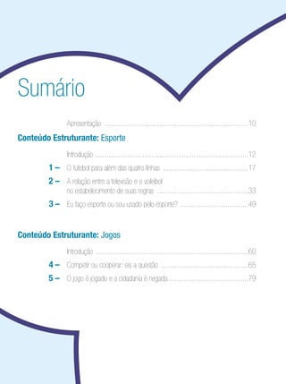 Ensino Médio

Sumário
	

	 Apresentação .............................................................................10

Conteúdo Estruturante: Esporte
	

	 Introdução . ................................................................................12

		

1	–	 O futebol para além das quatro linhas ..............................................17

	

2 – 	 A relação entre a televisão e o voleibol
no estabelecimento de suas regras . ...............................................33

		

3 	 	 Eu faço esporte ou sou usado pelo esporte? .....................................49
–

Conteúdo Estruturante: Jogos
	

	 Introdução . ................................................................................60

		

4	–	 Competir ou cooperar: eis a questão ...............................................65

	 	

5 – 	 O jogo é jogado e a cidadania é negada...........................................79

 