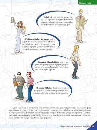 Educação Física

O chefe: deverá impedir que o objetivo do jogo seja atingido. Para tanto,
deverá elaborar leis que confundam
os participantes dos outros grupos.

O/A Homem/Mulher do tempo: terá o
papel de ficar na estação da História
da cidadania. Será o responsável por
julgar as equipes quando cumprirem a
prova determinada para tal estação.

Aluno/a de Educação Física: será o responsável para julgar as equipes que passarem pela segunda estação com o objetivo de cumprir a prova.

O grande Cidadão: Será responsável
por julgar as equipes que passarem pela
estação referente aos direitos e deveres.

Agora que você já sabe como será nossa história, que personagens serão necessários para
que o jogo se realize, é hora de conhecer um pouco sobre a cidadania, e alguns dos elementos que a constitui. Iniciamos nossa viagem no tempo, da Grécia Antiga até o período Contemporâneo, passando pela Idade Média e ainda pela Revolução Francesa. Antes disso, o convidamos a conhecer o jogo jogado e o jogo jogante.

O jogo é jogado e a cidadania é negada

81

 