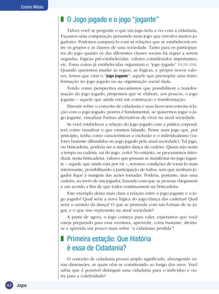 Ensino Médio

z O Jogo jogado e o jogo “jogante”
Talvez você se pergunte o que um jogo teria a ver com a cidadania.
Façamos uma comparação pensando num jogo que envolva muitos jogadores. Podemos compará-lo com as relações que se estabelecem entre os grupos e as classes de uma sociedade. Tanto para os participantes do jogo quanto os das diferentes classes sociais há regras a serem
seguidas, lógicas pré-estabelecidas, valores considerados importantes,
etc. Essas coisas já estabelecidas organizam o “jogo jogado” (FALCÃO, 2006).
Quando queremos mudar as regras, as lógicas, e propor novos valores, temos que criar o “jogo jogante”, aquele que pressupõe uma transformação no jogo jogado ou na organização social dada.
Tendo como perspectiva mecanismos que possibilitem a transformação do jogo jogado, propomos que se elabore, aos poucos, o jogo
jogante – aquele que ainda está em construção e transformação.
Discutir sobre o conceito de cidadania e suas faces tem estreita relação com o jogo jogado, porém é fundamental, se quisermos jogar o jogo jogante, visualizar formas alternativas de viver na atual sociedade.
Se você estabelecer a relação do jogo jogado com a prática corporal,
terá como visualizar o que estamos falando. Pense num jogo que, por
princípio, tenha como características a exclusão e o individualismo (valores bastante difundidos no jogo jogado pela atual sociedade). Tal jogo,
ou brincadeira, poderia ser a simples dança da cadeira. Quem não senta
a tempo na cadeira, sai do jogo, certo? No entanto, se procurarmos introduzir, nesta brincadeira, valores que possam se manifestar no jogo jogante – aquele que ainda está por vir –, teremos condições de torná-lo mais
interessante, possibilitando a participação de todos, sem que nenhum jogador fique à margem das ações tomadas. Poderia, portanto, tirar uma
cadeira, ao invés de um jogador, fazendo com que as pessoas chegassem
a um acordo a fim de que todos continuassem na brincadeira.
Este exemplo deixa mais clara a relação entre o jogo jogante e o jogo jogado? Qual seria a nova lógica do jogo/dança das cadeiras? Qual
seria o sentido da dança? O que se pretende com tais formas de se jogar, e o que isso representa na atual sociedade?
A partir de agora, o jogo começa para valer, esperamos que você
esteja preparado para essa aventura, aproveite, corra bastante, divirtase e aprenda um pouco mais sobre “a cidadania perdida”!

z Primeira estação: Que História
é essa de Cidadania?
O conceito de cidadania possui amplo significado, abrangendo várias dimensões, as quais vêm se constituindo ao longo dos anos. Você
sabia que é possível distinguir uma cidadania para o indivíduo e outra para a coletividade?
82

Jogos

 