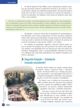 Ensino Médio
No Brasil Imperial (1822-1889), eram considerados cidadãos aqueles que possuíam número considerável de terras e de escravos e, posteriormente, aqueles que detinham propriedades. Há um ponto importante que você deve se atentar: na história do conceito de cidadania, o
termo em princípio, foi utilizado como forma de distinção entre cidadãos e não-cidadãos.
Há, pois, no pensamento burguês, uma nítida separação entre proprietários e não-proprietários.
Só os proprietários é quem têm direito à plena liberdade e à plena cidadania. Aos não-proprietários
cabe uma cidadania de segunda ordem; enquanto cidadãos passivos, têm direito à proteção de sua
pessoa, de sua liberdade e de sua crença, porém não são qualificados para serem membros ativos
do soberano. (BUFFA, 2002, p.27)

Atualmente o discurso oficial fala de igualdade de oportunidades e
da liberdade como valores importantes na busca da plena cidadania.
Resta saber quem possui liberdade real para gozar das oportunidades,
visto que tanto o número de favelas quanto o número de pessoas miseráveis aumentam a cada dia nas cidades e no campo.
Ser cidadão na atualidade, segundo o discurso oficial, parece estar ao alcance de qualquer um, pois, perante a lei, todos somos iguais.
No entanto, essa igualdade deve ser buscada por meio do esforço individual. Propagandas sobre a responsabilidade individual em busca
da cidadania são anunciadas diariamente com objetivos bastante confusos a princípio.

z Segunda Estação – Cidadania:
inclusão excludente?

n Fotos: www.cepolina.com/freephoto
e Icone AudioVisual

A história oficial sempre foi aquela contada pelos
vencedores. Assim, o discurso sobre o “descobrimento” do Brasil (1500) ou as vitórias dos grandes comandantes, como Alexandre (356-323 a.C.)
e Napoleão Bonaparte (1769-1821), têm destaque
perante a versão dos vencidos e humilhados.
No Brasil, com a abolição da escravatura em
1888, ocorrida tanto por pressões dos próprios
escravos, quanto do capitalismo inglês, estabeleceram-se, aos poucos, relações tipicamente
capitalista; entre elas, o trabalho assalariado.
Para que a posse da terra não saísse das
mãos da elite, criaram-se mecanismos legais
que dificultavam ao novo cidadão o acesso à propriedade privada. Um exemplo foi
a Lei de terras de 1850, que tornou a posse ilegal, exigindo, daqueles que ocupavam

84

Jogos

 