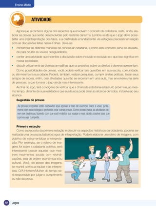 Ensino Médio

	

ATIVIDADE

Agora que já conhece alguns dos aspectos que envolvem o conceito de cidadania, resta, ainda, elaborar as provas que serão desenvolvidas pelo restante da turma. Lembre-se de que o jogo deve possibilitar uma (re)interpretação dos fatos, e a criatividade é fundamental. As estações precisam ter relação
com as discussões feitas nesse Folhas. Deve-se:
	 contemplar as distintas maneiras de conceituar cidadania, e como este conceito serve na atualidade para ocultar as visíveis desigualdades;
	 conter uma atividade que incentive a discussão sobre inclusão e exclusão e o que isso significa em
nossa sociedade;
	 discutir criticamente as diversas armadilhas que os preceitos sobre os direitos e deveres apresentam.
Como possibilidades de provas, você poderá verificar tais questões em sua escola, comunidade,
ou até mesmo na sua cidade. Poderá, também, realizar pesquisas, cumprir tarefas práticas, testar seus
amigos de escola, enfim, criar atividades que não se encerram em uma aula, mas envolvem uma série
de pessoas, o que tornaria o jogo ainda mais interessante.
Ao final do jogo, terá condições de verificar que a chamada cidadania está muito próxima e, ao mesmo tempo, distante de sua realidade e que sua busca pode estar ao alcance de todos, inclusive ao seu
alcance.
Sugestão de provas
As provas propostas estão colocadas aqui apenas a título de exemplo. Cabe a você, juntamente com seus colegas e professor, criar outras provas. Como poderá notar, as atividades devem ser dinâmicas, fazendo com que você mobilize sua equipe o mais rápido possível para que
a prova seja cumprida.
Primeira estação
Como a proposta da primeira estação é discutir os aspectos históricos da cidadania, poderia ser
realizada uma prova pautada nos jogos de interpretação. Poderia elaborar um roteiro de imagens, com
objetivo de instrumentalizar a interpretação. Por exemplo, se o roteiro de imagens for sobre a cidadania coletiva, será
interessante buscar aquelas que mostrem movimentos sociais com reivindicações, seja de ordem econômica e/ou
cultural. Você, de posse das imagens,
se reunirá com sua equipe e as interpretará. O/A Homem/Mulher do tempo será responsável por julgar o cumprimento
ou não da prova.

88

Jogos

 
