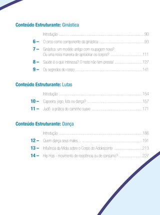 Educação Física

Conteúdo Estruturante: Ginástica
	

	 Introdução . ................................................................................90

		

6	–	 O circo como componente da ginástica ...........................................93

		

7	–	 Ginástica: um modelo antigo com roupagem nova?
Ou uma nova maneira de aprisionar os corpos? . .............................111

		

8	–	 Saúde é o que interessa? O resto não tem pressa! . .........................127

		

9	–	 Os segredos do corpo . ..............................................................141

Conteúdo Estruturante: Lutas
	

	 Introdução . ..............................................................................154

		

10	–	 Capoeira: jogo, luta ou dança? .....................................................157

		

11	–	 Judô: a prática do caminho suave . ...............................................171

Conteúdo Estruturante: Dança
	

	 Introdução . ..............................................................................186

		

12	–	 Quem dança seus males... ..........................................................191

		

13	–	 Influência da Mídia sobre o Corpo do Adolescente . ..........................213

		

14	–	 Hip Hop - movimento de resistência ou de consumo? . .....................227

 
