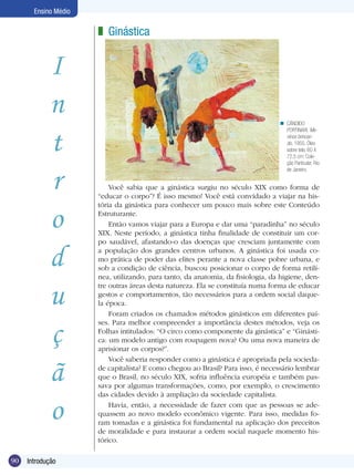 Ensino Médio

z Ginástica

I
n
t
r
o
d
u
ç
ã
o
90

Introdução
Ginástica

n CÂNDIDO
PORTINARI. Meninos brincando, 1955. Óleo
sobre tela; 60 X
72,5 cm; Coleção Particular; Rio
de Janeiro.

Você sabia que a ginástica surgiu no século XIX como forma de
“educar o corpo”? É isso mesmo! Você está convidado a viajar na história da ginástica para conhecer um pouco mais sobre este Conteúdo
Estruturante.
Então vamos viajar para a Europa e dar uma “paradinha” no século
XIX. Neste período, a ginástica tinha finalidade de constituir um corpo saudável, afastando-o das doenças que cresciam juntamente com
a população dos grandes centros urbanos. A ginástica foi usada como prática de poder das elites perante a nova classe pobre urbana, e
sob a condição de ciência, buscou posicionar o corpo de forma retilínea, utilizando, para tanto, da anatomia, da fisiologia, da higiene, dentre outras áreas desta natureza. Ela se constituía numa forma de educar
gestos e comportamentos, tão necessários para a ordem social daquela época.
Foram criados os chamados métodos ginásticos em diferentes países. Para melhor compreender a importância destes métodos, veja os
Folhas intitulados: “O circo como componente da ginástica” e “Ginástica: um modelo antigo com roupagem nova? Ou uma nova maneira de
aprisionar os corpos?”. 	
Você saberia responder como a ginástica é apropriada pela sociedade capitalista? E como chegou ao Brasil? Para isso, é necessário lembrar
que o Brasil, no século XIX, sofria influência européia e também passava por algumas transformações, como, por exemplo, o crescimento
das cidades devido à ampliação da sociedade capitalista.
Havia, então, a necessidade de fazer com que as pessoas se adequassem ao novo modelo econômico vigente. Para isso, medidas foram tomadas e a ginástica foi fundamental na aplicação dos preceitos
de moralidade e para instaurar a ordem social naquele momento histórico.

 