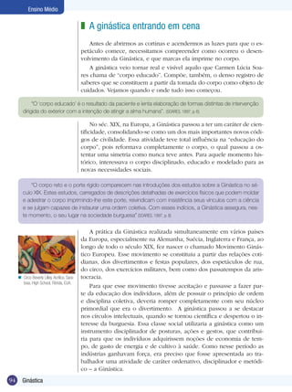 Ensino Médio

z A ginástica entrando em cena
Antes de abrirmos as cortinas e acendermos as luzes para que o espetáculo comece, necessitamos compreender como ocorreu o desenvolvimento da Ginástica, e que marcas ela imprime no corpo.
A ginástica veio tornar real e visível aquilo que Carmen Lúcia Soares chama de “corpo educado”. Compõe, também, o denso registro de
saberes que se constituem a partir da tomada do corpo como objeto de
cuidados. Vejamos quando e onde tudo isso começou.
“O ‘corpo educado’ é o resultado da paciente e lenta elaboração de formas distintas de intervenção
dirigida do exterior com a intenção de atingir a alma humana”. (SOARES, 1997, p. 6)

No séc. XIX, na Europa, a Ginástica passou a ter um caráter de cientificidade, consolidando-se como um dos mais importantes novos códigos de civilidade. Essa atividade teve total influência na “educação do
corpo”, pois reformava completamente o corpo, o qual passou a ostentar uma simetria como nunca teve antes. Para aquele momento histórico, interessava o corpo disciplinado, educado e modelado para as
novas necessidades sociais.
“O corpo reto e o porte rígido comparecem nas introduções dos estudos sobre a Ginástica no século XIX. Estes estudos, carregados de descrições detalhadas de exercícios físicos que podem moldar
e adestrar o corpo imprimindo-lhe este porte, reivindicam com insistência seus vínculos com a ciência
e se julgam capazes de instaurar uma ordem coletiva. Com esses indícios, a Ginástica assegura, neste momento, o seu lugar na sociedade burguesa” (SOARES, 1997, p. 8)

n Circo Beverly Lilley. Acrílico. Saratosa. High School, Flórida, EUA.

94

Ginástica

A prática da Ginástica realizada simultaneamente em vários países
da Europa, especialmente na Alemanha, Suécia, Inglaterra e França, ao
longo de todo o século XIX, fez nascer o chamado Movimento Ginástico Europeu. Esse movimento se constituiu a partir das relações cotidianas, dos divertimentos e festas populares, dos espetáculos de rua,
do circo, dos exercícios militares, bem como dos passatempos da aristocracia.
Para que esse movimento tivesse aceitação e passasse a fazer parte da educação dos indivíduos, além de possuir o princípio de ordem
e disciplina coletiva, deveria romper completamente com seu núcleo
primordial que era o divertimento. A ginástica passou a se destacar
nos círculos intelectuais, quando se tornou científica e despertou o interesse da burguesia. Essa classe social utilizaria a ginástica como um
instrumento disciplinador de posturas, ações e gestos, que contribuiria para que os indivíduos adquirissem noções de economia de tempo, de gasto de energia e de cultivo à saúde. Como nesse período as
indústrias ganhavam força, era preciso que fosse apresentada ao trabalhador uma atividade de caráter ordenativo, disciplinador e metódico – a Ginástica.

 