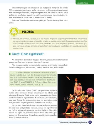 Educação Física
Em contraposição aos interesses da burguesia européia do século
XIX, mas contemporâneas a ela, os artistas realizavam práticas corporais descompromissadas, simples espetáculos em feiras e circos, onde
palhaços, acrobatas, gigantes e anões despertavam, na população, vários sentimentos, entre eles, o assombro e o medo.
Antes de discutirmos essa contraposição, façamos o seguinte exercício:

	

PESQUISA

1.	 Procure, em jornais ou revistas, qual é o modelo de padrão corporal apresentado hoje pelos meios
de comunicação de massa (a televisão, o rádio, as revistas, os jornais). Observe se existem relações
com o código de civilidade na Europa do século XIX no que diz respeito à ginástica. Discuta em grupos com seus colegas e monte um painel com as reportagens escolhidas. Em seguida, apresente
para a turma.

z Circo!!! E isso é ginástica?
Ao entrarmos no mundo mágico do circo, precisamos entender um
pouco melhor suas origens e desenvolvimento.
Não podemos datar com exatidão quando a atividade corporal circense foi originada, no entanto, Torres, ao citar Ruiz, coloca que
“... o remoto ancestral do artista de circo deve ter sido
aquele troglodita que, num dia de caça surpreendentemente
farta, entrou na caverna dando pulos de alegria e despertando
com suas caretas, o riso de seus companheiros de dificuldades” (RUIZ, R. apud TORRES, A. O Circo no Brasil. Rio de Janeiro: Funarte, Editora Atrações, 1998, p.13)

n Acervo Cultural Teatro Guaíra – Foto Tom Lisboa.

De acordo com Castro (1997), os primeiros registros
sobre artes circenses foram encontrados na China, em
pinturas de quase 5.000 anos onde aparecem acrobatas,
contorcionistas e equilibristas. A acrobacia, por exemplo,
era uma forma de treinamento para os guerreiros, cuja
função social exigia agilidade, flexibilidade e força.
No entanto, as raízes da arte circense se fazem presentes em toda antiguidade clássica, desde os hipódromos
da Grécia antiga até o grande Império Egípcio. Nas pirâmides do Egito, os primeiros sinais dessa arte estão gravados em desenhos de domadores, equilibristas, malabaristas e contorcionistas.
O circo como componente da ginástica

95

 