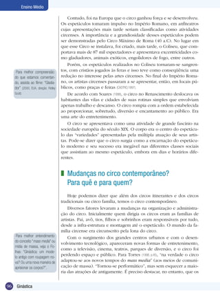 Ensino Médio

Para melhor compreensão
do que estamos comentando, assista ao filme: “Gladiador” (2000, EUA, direção: Ridley
Scott)

Contudo, foi na Europa que o circo ganhou força e se desenvolveu.
Os espetáculos tomaram impulso no Império Romano, em anfiteatros
cujas apresentações mais tarde seriam classificadas como atividades
circenses. A importância e a grandiosidade desses espetáculos podem
ser demonstradas pelo Circo Máximo de Roma (40 a.C). No lugar em
que esse Circo se instalava, foi criado, mais tarde, o Coliseu, que comportava mais de 87 mil espectadores e apresentava excentricidades como gladiadores, animais exóticos, engolidores de fogo, entre outros.
Porém, os espetáculos realizados no Coliseu tornaram-se sangrentos, com cristãos jogados às feras e isso teve como conseqüência uma
redução no interesse pelas artes circenses. No final do Império Romano, os artistas circenses passaram a se apresentar, então, em locais públicos, como praças e feiras (CASTRO,1997).
De acordo com Soares (1998), o circo no Renascimento deslocava os
habitantes das vilas e cidades de suas rotinas simples que envolviam
apenas trabalho e descanso. O circo rompia com a ordem estabelecida
ao proporcionar, sobretudo, diversão e encantamento ao público. Era
uma arte do entretenimento.
O circo se apresentava como uma atividade de grande fascínio na
sociedade européia do século XIX. O corpo era o centro do espetáculo das “variedades” apresentadas pela múltipla atuação de seus artistas. Pode-se dizer que o circo surgia como a encarnação do espetáculo moderno e seu sucesso era inegável nas diferentes classes sociais
que assistiam ao mesmo espetáculo, embora em dias e horários diferentes.

z Mudanças no circo contemporâneo?
Para quê e para quem?

Para melhor entendimento
do conceito “mass media” ou
mídia de massa, veja o Folhas: “Ginástica: um modelo antigo com roupagem nova? Ou uma nova maneira de
aprisionar os corpos?”.

96

Ginástica

Hoje podemos dizer que além dos circos itinerantes e dos circos
tradicionais ou circo família, temos o circo contemporâneo.
Diversos fatores levaram a mudanças na organização e administração do circo. Inicialmente quem dirigia os circos eram as famílias de
artistas. Pai, avô, tios, filhos e sobrinhos eram responsáveis por tudo,
desde a infra-estrutura e montagem até o espetáculo. O mundo da família circense era circunscrito pela lona do circo.
Com o surgimento dos grandes centros urbanos e com o desenvolvimento tecnológico, apareceram novas formas de entretenimento,
como a televisão, cinema, teatros, parques de diversão, e o circo foi
perdendo espaço e público. Para Torres (1998, p.45), “na verdade o circo
adaptou-se aos novos tempos do mass media” (aos meios de comunicação de massa). “Tornou-se performático”, mas sem esquecer a maioria das atrações de antigamente. É preciso destacar, no entanto, que os

 
