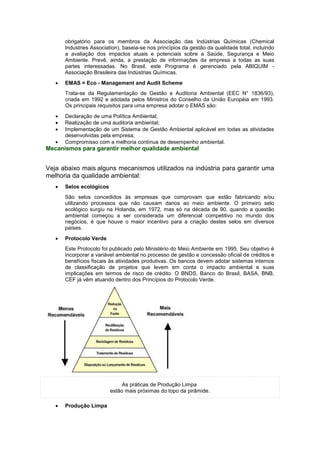 obrigatório para os membros da Associação das Indústrias Químicas (Chemical
Industries Association), baseia-se nos princípios da gestão da qualidade total, incluindo
a avaliação dos impactos atuais e potenciais sobre a Saúde, Segurança e Meio
Ambiente. Prevê, ainda, a prestação de informações da empresa a todas as suas
partes interessadas. No Brasil, este Programa é gerenciado pela ABIQUIM -
Associação Brasileira das Indústrias Químicas.
 EMAS = Eco - Management and Audit Scheme
Trata-se da Regulamentação de Gestão e Auditoria Ambiental (EEC N° 1836/93),
criada em 1992 e adotada pelos Ministros do Conselho da União Européia em 1993.
Os principais requisitos para uma empresa adotar o EMAS são:
 Declaração de uma Política Ambiental;
 Realização de uma auditoria ambiental;
 Implementação de um Sistema de Gestão Ambiental aplicável em todas as atividades
desenvolvidas pela empresa;
 Compromisso com a melhoria contínua de desempenho ambiental.
Mecanismos para garantir melhor qualidade ambiental
Veja abaixo mais alguns mecanismos utilizados na indústria para garantir uma
melhoria da qualidade ambiental:
 Selos ecológicos
São selos concedidos às empresas que comprovam que estão fabricando e/ou
utilizando processos que não causam danos ao meio ambiente. O primeiro selo
ecológico surgiu na Holanda, em 1972, mas só na década de 90, quando a questão
ambiental começou a ser considerada um diferencial competitivo no mundo dos
negócios, é que houve o maior incentivo para a criação destes selos em diversos
países.
 Protocolo Verde
Este Protocolo foi publicado pelo Ministério do Meio Ambiente em 1995. Seu objetivo é
incorporar a variável ambiental no processo de gestão e concessão oficial de créditos e
benefícios fiscais às atividades produtivas. Os bancos devem adotar sistemas internos
de classificação de projetos que levem em conta o impacto ambiental e suas
implicações em termos de risco de crédito. O BNDS, Banco do Brasil, BASA, BNB,
CEF já vêm atuando dentro dos Princípios do Protocolo Verde.
As práticas de Produção Limpa
estão mais próximas do topo da pirâmide.
 Produção Limpa
 