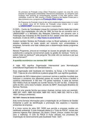 Os princípios da Produção Limpa (Clean Production) surgiram nos anos 80, como
proposta da organização ambientalista internacional Greenpeace, na campanha para
mudança mais profunda do comportamento industrial. A boa idéia ganhou maior
visibilidade, a partir de 1989, quando o PNUMA Programa das Nações Unidas para o
Meio Ambiente criou o programa de Produção Mais Limpa.
Os Programas de Produção Limpa já vêm sendo amplamente disseminados no mundo
e já existem cerca de 30 Centros de Produção Limpa criados com o apoio
da UNIDO/UNEP envolvendo muitos países e organizações.
O CNTL - Centro de Tecnologias Limpas foi o primeiro Centro deste tipo criado
no Brasil. Sua implantação, em julho de 1995, foi fruto de um convênio com a
UNIDO/UNEP e o Ministério das Relações Exteriores, em parceria com a
Federação das Indústrias do Rio Grande do Sul, estado onde este centro está
localizado. O site do CNTL é: http://www.rs.senai.br/cntl .
Existem também Núcleos de Produção Limpa no Brasil sediados em diversos
estados brasileiros os quais atuam em conjunto com universidades e
empresas, formando uma rede voltada para a disseminação destes programas
no Brasil.
Nesses Programas, procura-se investigar as causas da geração dos resíduos,
substituindo a pergunta convencional usada na gestão de resíduos: "Como se
podem tratar os resíduos?" pela pergunta "De onde vêm os resíduos e por que
eles se formam?"
A questão econômica e as normas ISO 14000
A sigla ISO significa Organização Internacional para Normalização
(International Organization for Standardization ).
Essa organização está localizada em Genebra, na Suíça, e foi fundada em
1947. Trata-se de uma referência à palavra grega ISO, que significa igualdade.
O propósito da ISO é desenvolver e promover normas e padrões mundiais que
traduzam o consenso dos diferentes países do mundo de forma a facilitar o
comércio internacional. A ISO tem 119 países membros. A série de normas
ISO-14000 é fruto do trabalho do Comitê Técnico TC-207 da ISO. O Brasil faz
parte da ISO, como sócio fundador, através da ABNT- Associação Brasileira de
Normas Técnicas.
A ISO é uma grande família que possui diversas normas como por exemplo:
NBR ISO 14001, NBR ISO14004, NBR ISO 14010, NBR ISO 14011e a ISO
14001 (enfoque ambiental).
ISO 14001- Sistema de Gestão Ambiental
Esta norma fornece informações para a implantação de um Sistema de Gestão
Ambiental a partir da identificação e priorização dos aspectos e impactos
ambientais da empresa.
É a única norma da série ISO 14000 que permite a empresa receber um
certificado ambiental. O ciclo mostrado abaixo é o "Ciclo do PDCA", iniciais das
palavras inglesas Plan (planejar), Do (fazer), Check, (checar, avaliar) Act (agir
para a melhoria). O ciclo do PDCA é muito utilizado nos processos de
implantação do Gerenciamento pela Qualidade Total - GQT.
 